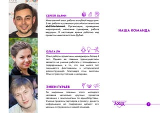 Ìíîãîëåòíèé îïûò ðàáîòû â êëóáíîé èíäóñòðèè.
5 ëåò ðàáîòû â óñïåøíîì ðîññèéñêîì àãåíòñòâå
abd:Entertainment. Îðãàíèçàöèÿ, ïðîâåäåíèå
ìåðîïðèÿòèé, íàïèñàíèå ñöåíàðèåâ, ðàáîòà
âåäóùèì. Â íàñòîÿùåå âðåìÿ ðàáîòàþ íàä
ïðîåêòîì èâåíòàãåíòñòâà â Äóáàé.
Îïûò ðàáîòû ïðîåêòíûì ìåíåäæåðîì áîëåå 4
ëåò. Îäíàêî åå ãëàâíûì ïðåèìóùåñòâîì
ÿâëÿåòñÿ íå óìåíèå ðàáîòàòü ñ ïëîùàäêàìè è
ïîäðÿä÷èêàìè, à òî, ÷òî îíà ìíîãî ëåò
çàíèìàåòñÿ ôåõòîâàíèåì è èñòîðè÷åñêîé
ðåêîíñòðóêöèåé. Áëàãîäàðÿ ýòèì çàíÿòèÿì
Îëüãà ñòðåññîóñòîé÷èâà è íàõîä÷èâà.
Çà øèðîêèìè ïëå÷àìè ýòîãî ìîëîäîãî
÷åëîâåêà íåñêîëüêî êðóïíûõ ïðîåêòîâ
ñâÿçàííûõ ñ ÷åìïèîíàòàìè ïî åäèíîáîðñòâàì.
Óìåíèå ïðèâëå÷ü ïàðòíåðîâ ê ïðîåêòó, äîíåñòè
èíôîðìàöèþ äî ïîäðÿä÷èêà äåëàþò åãî
öåííûì ñîòðóäíèêîì â íàøåé êîìàíäå.
ÑÅÐÃÅÉ ËÀÐÈÍ
ÎËÜÃÀ ËÈ
ÝÆÅÍ ÃÓÐÜÅÂ
ÍÀØÀ ÊÎÌÀÍÄÀ
7
 