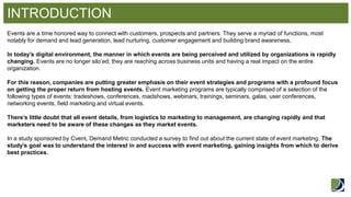 INTRODUCTION 
Events are a time honored way to connect with customers, prospects and partners. They serve a myriad of functions, most notably for demand and lead generation, lead nurturing, customer engagement and building brand awareness. In today’s digital environment, the manner in which events are being perceived and utilized by organizations is rapidly changing. Events are no longer silo’ed; they are reaching across business units and having a real impact on the entire organization. For this reason, companies are putting greater emphasis on their event strategies and programs with a profound focus on getting the proper return from hosting events. Event marketing programs are typically comprised of a selection of the following types of events: tradeshows, conferences, roadshows, webinars, trainings, seminars, galas, user conferences, networking events, field marketing and virtual events. There’s little doubt that all event details, from logistics to marketing to management, are changing rapidly and that marketers need to be aware of these changes as they market events. In a study sponsored by Cvent, Demand Metric conducted a survey to find out about the current state of event marketing. The study’s goal was to understand the interest in and success with event marketing, gaining insights from which to derive best practices.  