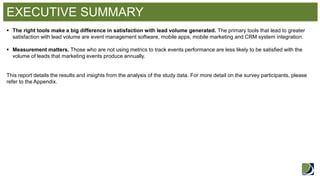 EXECUTIVE SUMMARY 
The right tools make a big difference in satisfaction with lead volume generated. The primary tools that lead to greater satisfaction with lead volume are event management software, mobile apps, mobile marketing and CRM system integration. 
Measurement matters. Those who are not using metrics to track events performance are less likely to be satisfied with the volume of leads that marketing events produce annually. This report details the results and insights from the analysis of the study data. For more detail on the survey participants, please refer to the Appendix.  