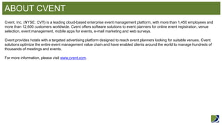 ABOUT CVENT 
Cvent, Inc. (NYSE: CVT) is a leading cloud-based enterprise event management platform, with more than 1,450 employees and more than 12,600 customers worldwide. Cvent offers software solutions to event planners for online event registration, venue selection, event management, mobile apps for events, e-mail marketing and web surveys. Cvent provides hotels with a targeted advertising platform designed to reach event planners looking for suitable venues. Cvent solutions optimize the entire event management value chain and have enabled clients around the world to manage hundreds of thousands of meetings and events. For more information, please visit www.cvent.com.  