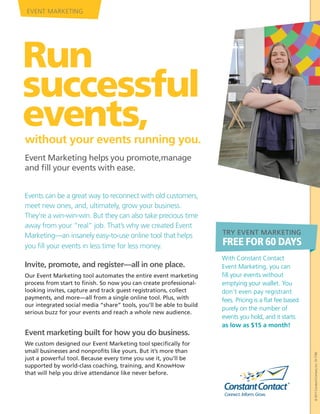 EVENT MARKETING




Run
successful
events,
without your events running you.
Event Marketing helps you promote,manage
and fill your events with ease.


Events can be a great way to reconnect with old customers,
meet new ones, and, ultimately, grow your business.
They’re a win-win-win. But they can also take precious time
away from your “real” job. That’s why we created Event
Marketing—an insanely easy-to-use online tool that helps             TRY EVENT MARKETING

you fill your events in less time for less money.                    FREE FOR 60 DAYS
                                                                     With Constant Contact
Invite, promote, and register—all in one place.                      Event Marketing, you can
Our Event Marketing tool automates the entire event marketing        fill your events without
process from start to finish. So now you can create professional-    emptying your wallet. You
looking invites, capture and track guest registrations, collect      don’t even pay registrant
payments, and more—all from a single online tool. Plus, with         fees. Pricing is a flat fee based
our integrated social media “share” tools, you’ll be able to build
                                                                     purely on the number of
serious buzz for your events and reach a whole new audience.
                                                                     events you hold, and it starts
                                                                     as low as $15 a month!
Event marketing built for how you do business.
We custom designed our Event Marketing tool specifically for
small businesses and nonprofits like yours. But it’s more than
                                                                                                         © 2011 Constant Contact, Inc. 10-1796




just a powerful tool. Because every time you use it, you’ll be
supported by world-class coaching, training, and KnowHow
that will help you drive attendance like never before.
 