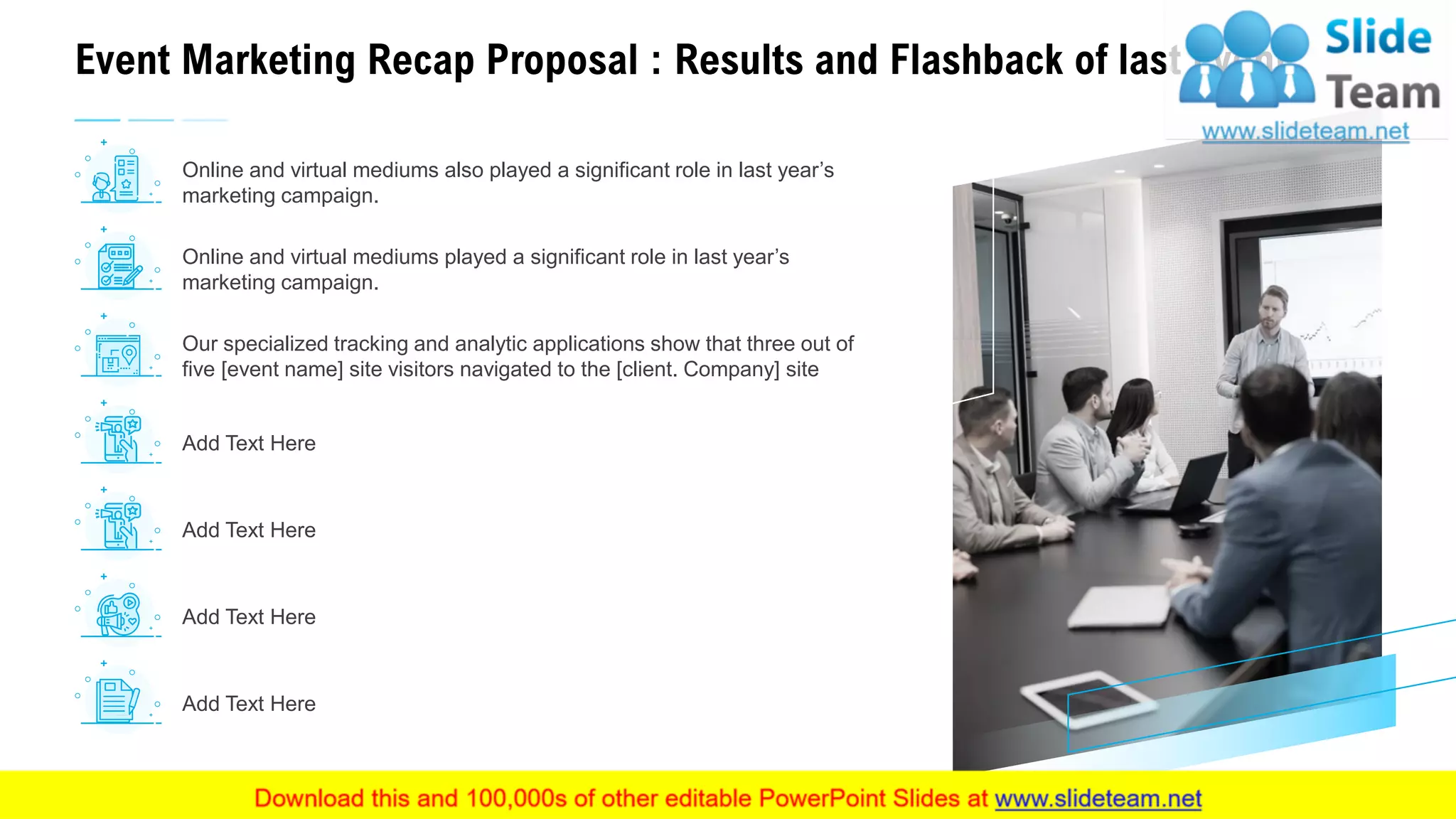 Event Marketing Recap Proposal : Results and Flashback of last Event
11
Online and virtual mediums played a significant role in last year’s
marketing campaign.
Add Text Here
Add Text Here
Add Text Here
Add Text Here
Our specialized tracking and analytic applications show that three out of
five [event name] site visitors navigated to the [client. Company] site
Online and virtual mediums also played a significant role in last year’s
marketing campaign.
This slide is 100% editable. Adapt it to your needs and capture your audience's attention.
 