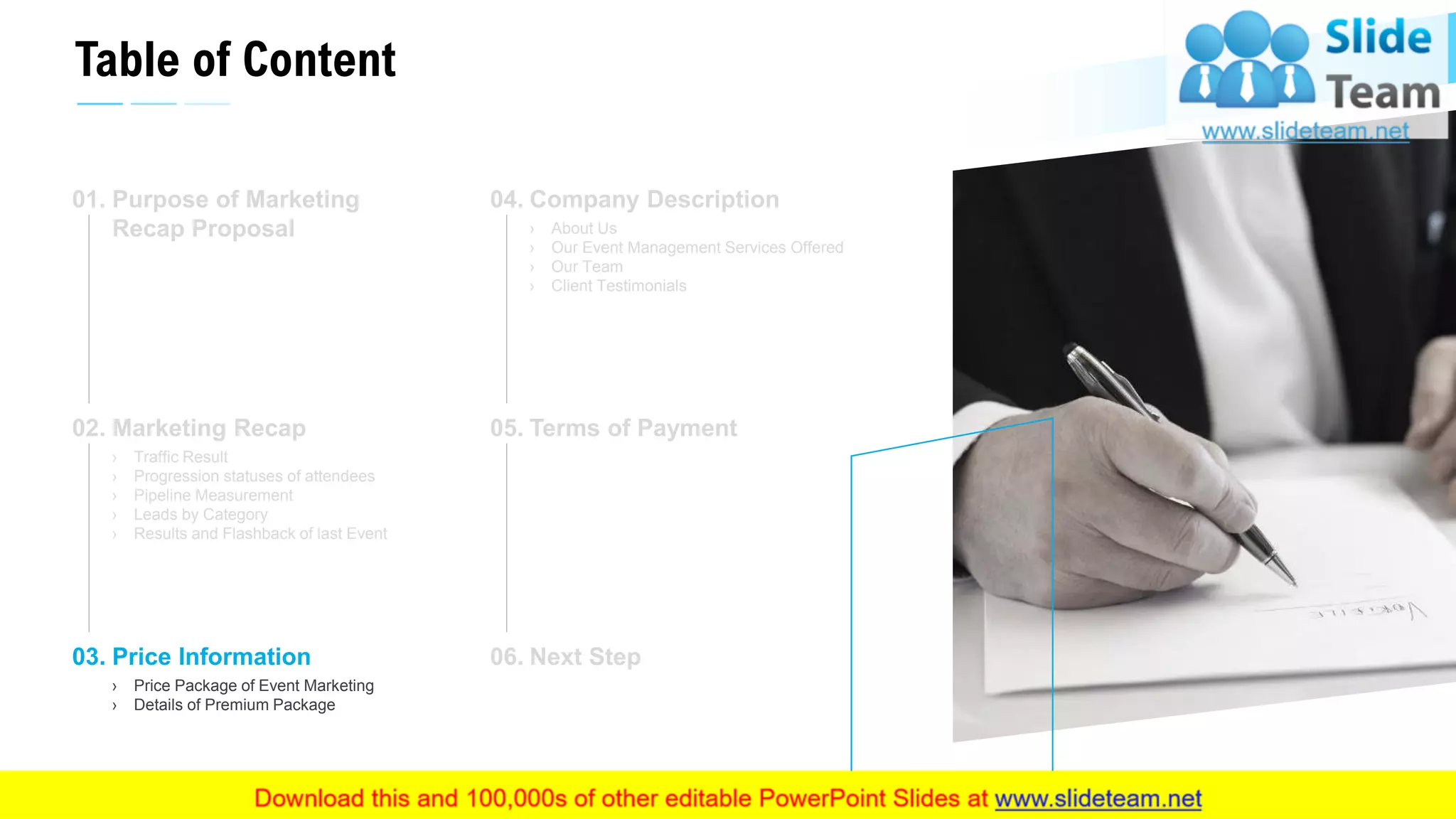 Table of Content
12
Purpose of Marketing
Recap Proposal
01.
Marketing Recap
› Traffic Result
› Progression statuses of attendees
› Pipeline Measurement
› Leads by Category
› Results and Flashback of last Event
02.
Price Information
› Price Package of Event Marketing
› Details of Premium Package
03.
Company Description
› About Us
› Our Event Management Services Offered
› Our Team
› Client Testimonials
04.
Terms of Payment05.
Next Step06.
This slide is 100% editable. Adapt it to your needs and capture your audience's attention.
 