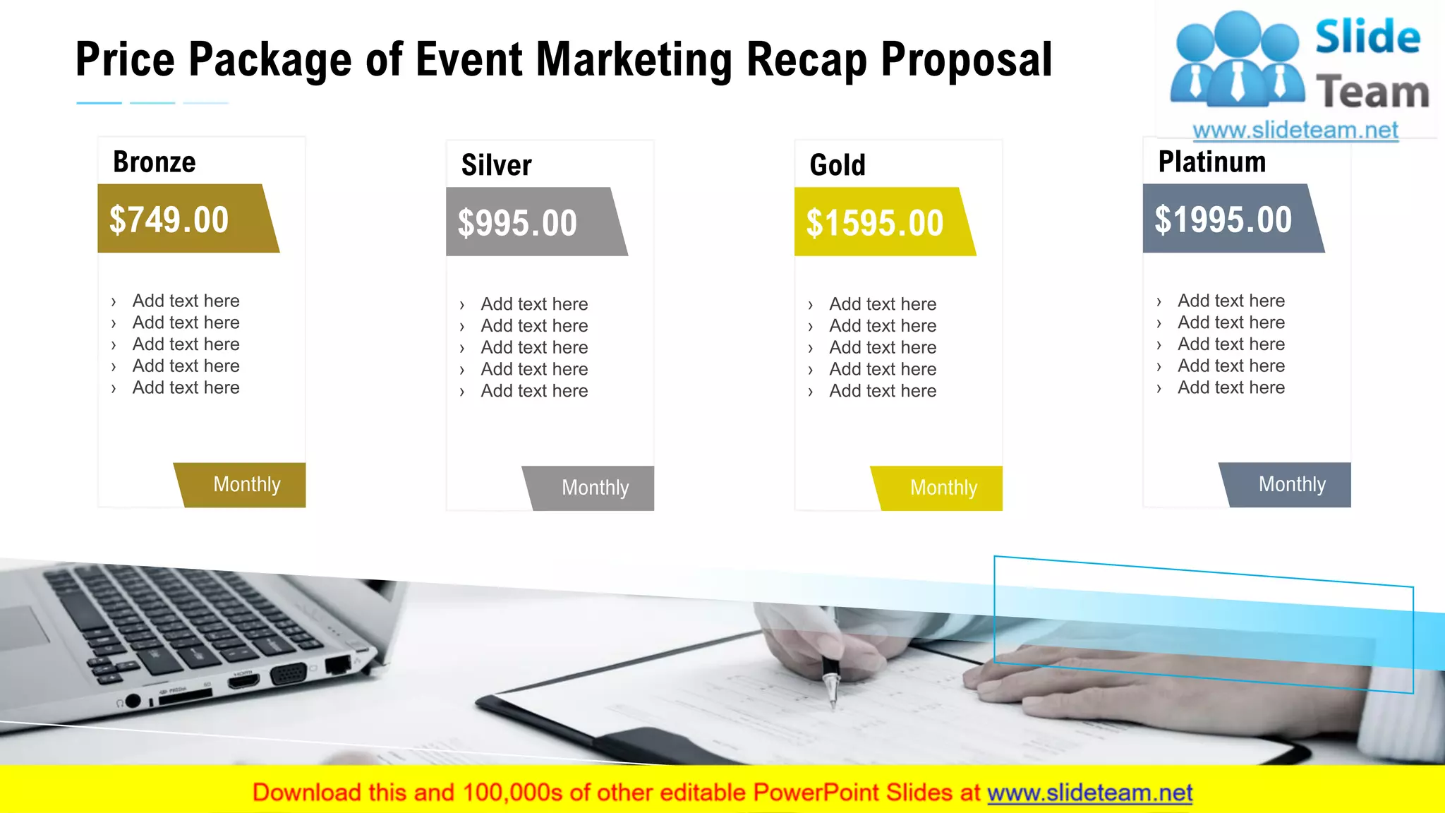 Price Package of Event Marketing Recap Proposal
13
Bronze
Monthly
› Add text here
› Add text here
› Add text here
› Add text here
› Add text here
$749.00
Silver
Monthly
› Add text here
› Add text here
› Add text here
› Add text here
› Add text here
$995.00
Gold
Monthly
› Add text here
› Add text here
› Add text here
› Add text here
› Add text here
$1595.00
Platinum
Monthly
› Add text here
› Add text here
› Add text here
› Add text here
› Add text here
$1995.00
 