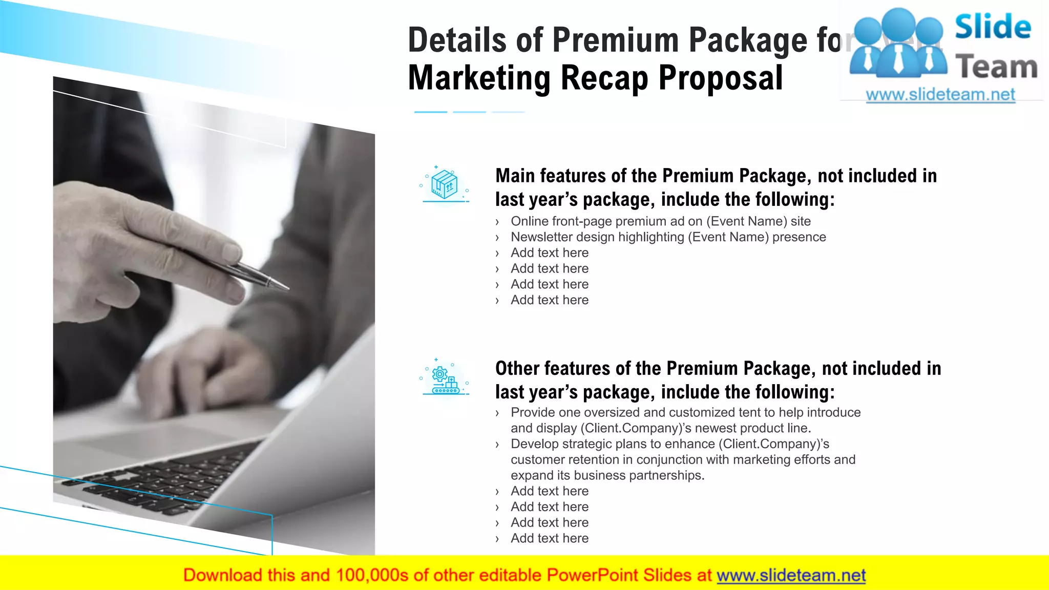 14
Details of Premium Package for Event
Marketing Recap Proposal
› Provide one oversized and customized tent to help introduce
and display (Client.Company)’s newest product line.
› Develop strategic plans to enhance (Client.Company)’s
customer retention in conjunction with marketing efforts and
expand its business partnerships.
› Add text here
› Add text here
› Add text here
› Add text here
Other features of the Premium Package, not included in
last year’s package, include the following:
› Online front-page premium ad on (Event Name) site
› Newsletter design highlighting (Event Name) presence
› Add text here
› Add text here
› Add text here
› Add text here
Main features of the Premium Package, not included in
last year’s package, include the following:
This slide is 100% editable. Adapt it to your needs and capture your audience's attention.
 