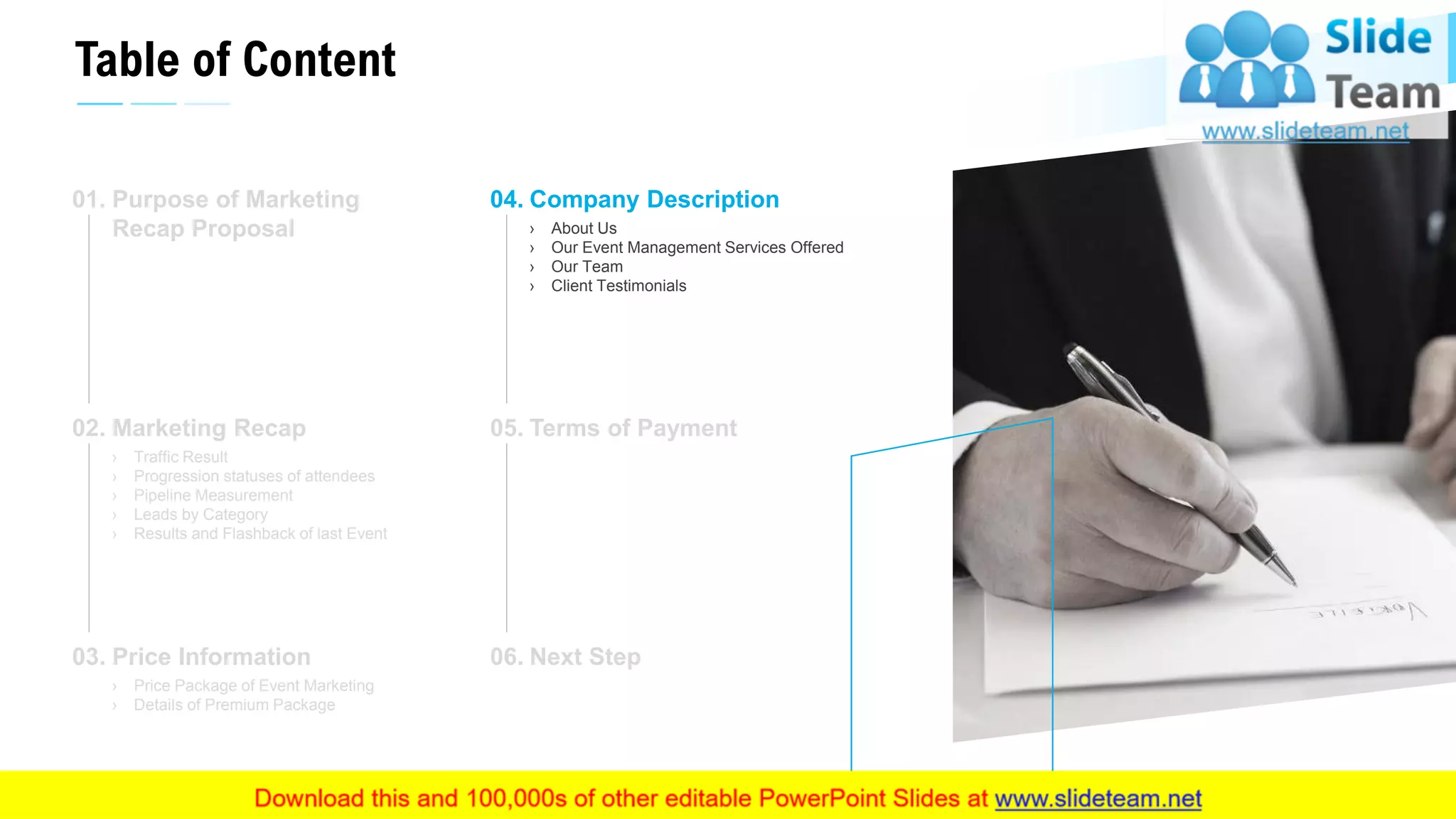 Table of Content
15
Purpose of Marketing
Recap Proposal
01.
Marketing Recap
› Traffic Result
› Progression statuses of attendees
› Pipeline Measurement
› Leads by Category
› Results and Flashback of last Event
02.
Price Information
› Price Package of Event Marketing
› Details of Premium Package
03.
Company Description
› About Us
› Our Event Management Services Offered
› Our Team
› Client Testimonials
04.
Terms of Payment05.
Next Step06.
This slide is 100% editable. Adapt it to your needs and capture your audience's attention.
 