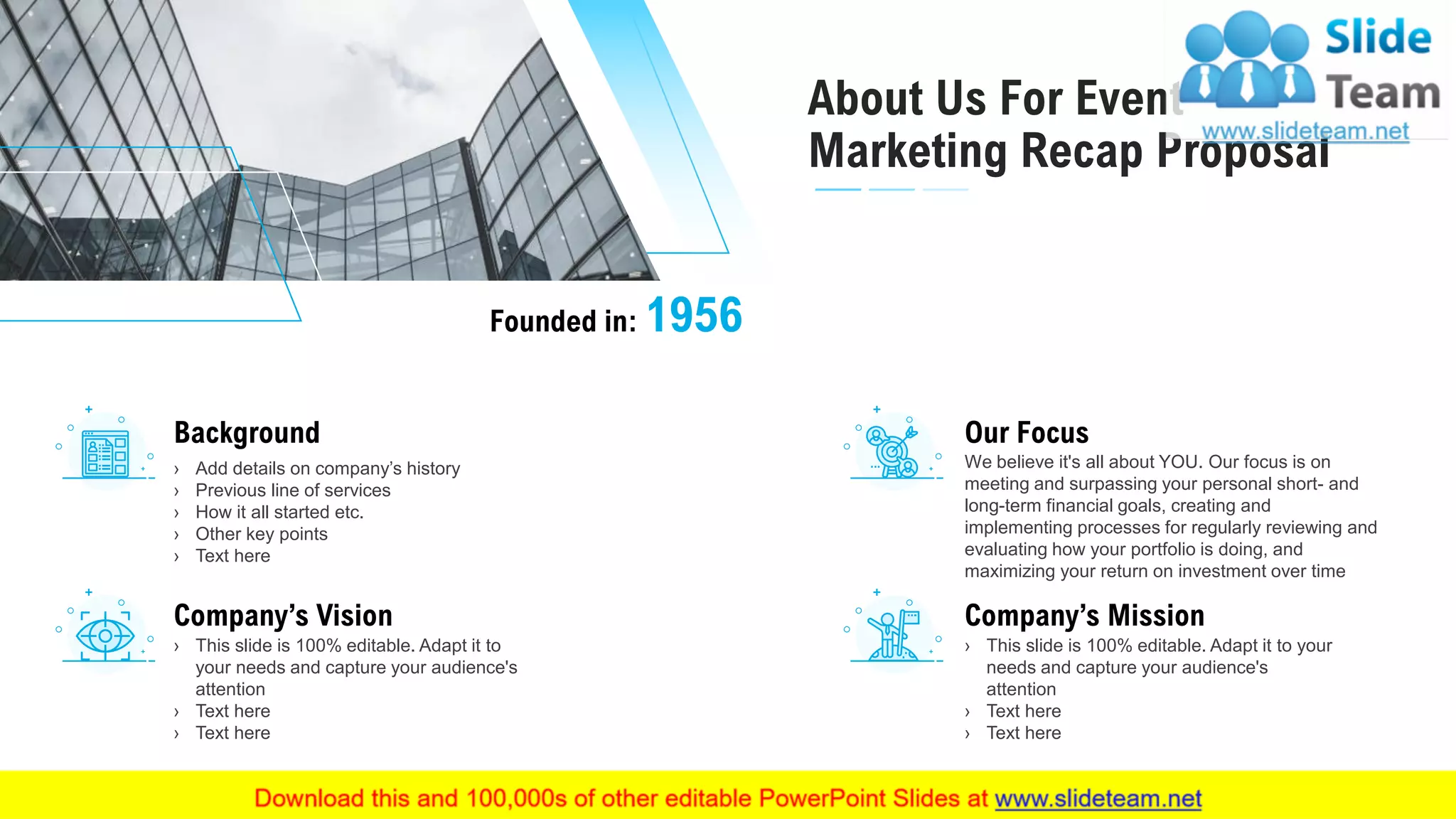 About Us For Event
Marketing Recap Proposal
16
Founded in: 1956
Background
› Add details on company’s history
› Previous line of services
› How it all started etc.
› Other key points
› Text here
Company’s Vision
› This slide is 100% editable. Adapt it to
your needs and capture your audience's
attention
› Text here
› Text here
Our Focus
We believe it's all about YOU. Our focus is on
meeting and surpassing your personal short- and
long-term financial goals, creating and
implementing processes for regularly reviewing and
evaluating how your portfolio is doing, and
maximizing your return on investment over time
Company’s Mission
› This slide is 100% editable. Adapt it to your
needs and capture your audience's
attention
› Text here
› Text here
This slide is 100% editable. Adapt it to your needs and capture your audience's attention.
 
