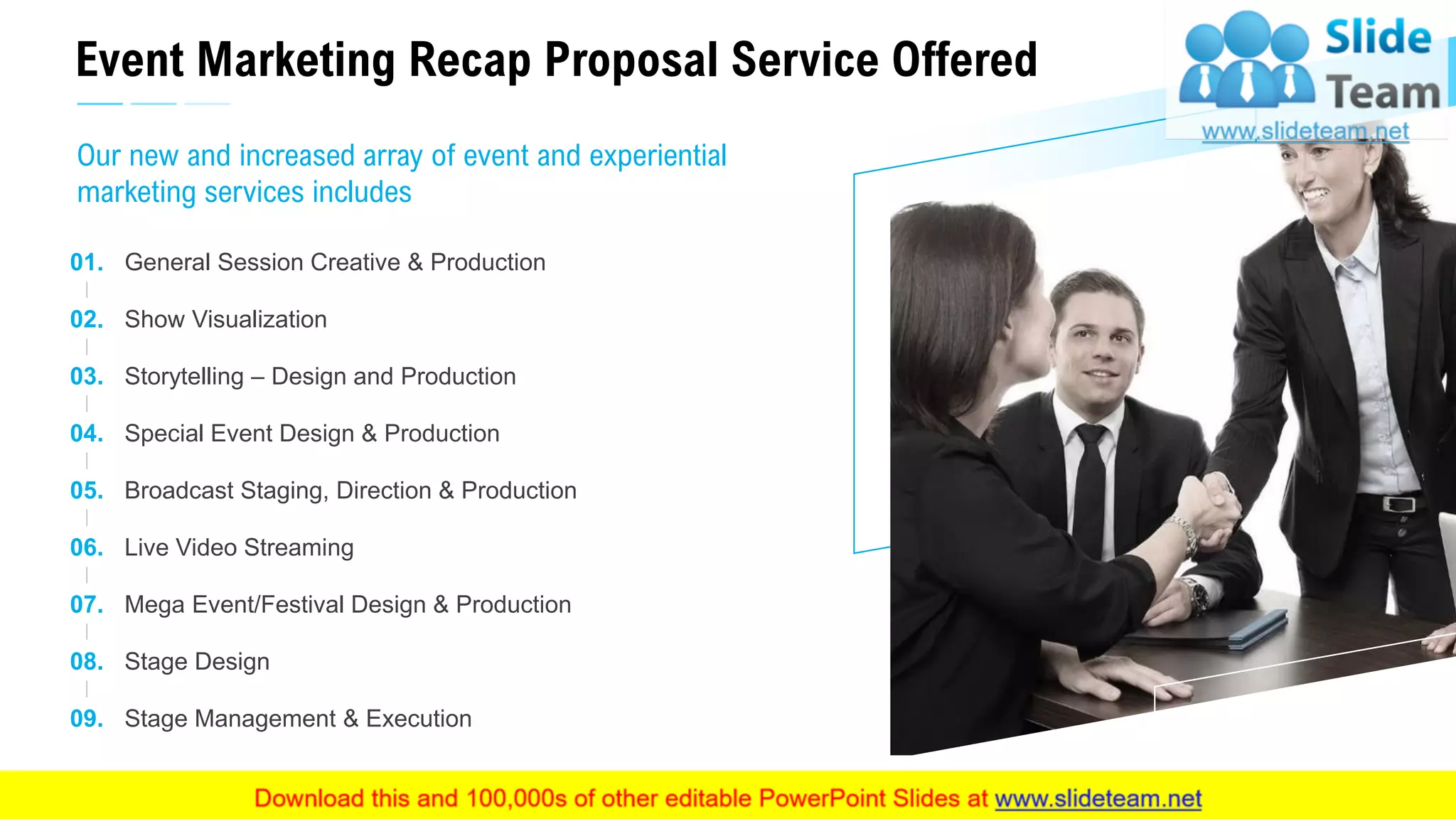 Event Marketing Recap Proposal Service Offered
17
Our new and increased array of event and experiential
marketing services includes
Stage Management & Execution
Live Video Streaming
Broadcast Staging, Direction & Production
Special Event Design & Production
Storytelling – Design and Production
Show Visualization
General Session Creative & Production
Mega Event/Festival Design & Production
09.
06.
05.
04.
03.
02.
01.
07.
08. Stage Design
This slide is 100% editable. Adapt it to your needs and capture your audience's attention.
 