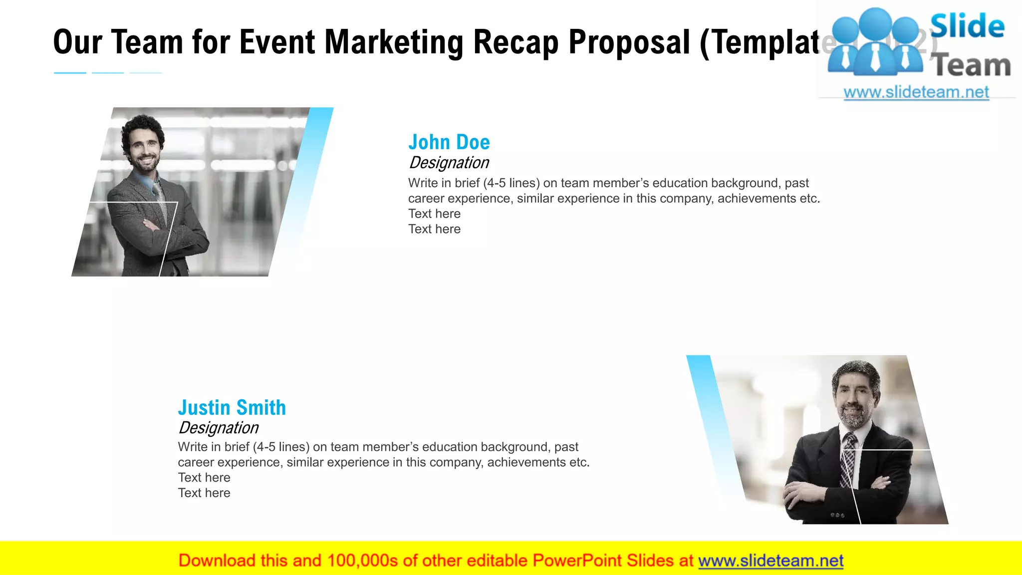 Our Team for Event Marketing Recap Proposal (Template 1 Of 2)
18
Write in brief (4-5 lines) on team member’s education background, past
career experience, similar experience in this company, achievements etc.
Text here
Text here
Designation
John Doe
Write in brief (4-5 lines) on team member’s education background, past
career experience, similar experience in this company, achievements etc.
Text here
Text here
Designation
Justin Smith
This slide is 100% editable. Adapt it to your needs and capture your audience's attention.
 