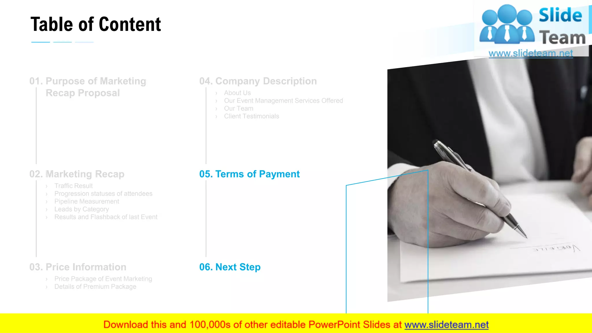 Table of Content
21
Purpose of Marketing
Recap Proposal
01.
Marketing Recap
› Traffic Result
› Progression statuses of attendees
› Pipeline Measurement
› Leads by Category
› Results and Flashback of last Event
02.
Price Information
› Price Package of Event Marketing
› Details of Premium Package
03.
Company Description
› About Us
› Our Event Management Services Offered
› Our Team
› Client Testimonials
04.
Terms of Payment05.
Next Step06.
This slide is 100% editable. Adapt it to your needs and capture your audience's attention.
 