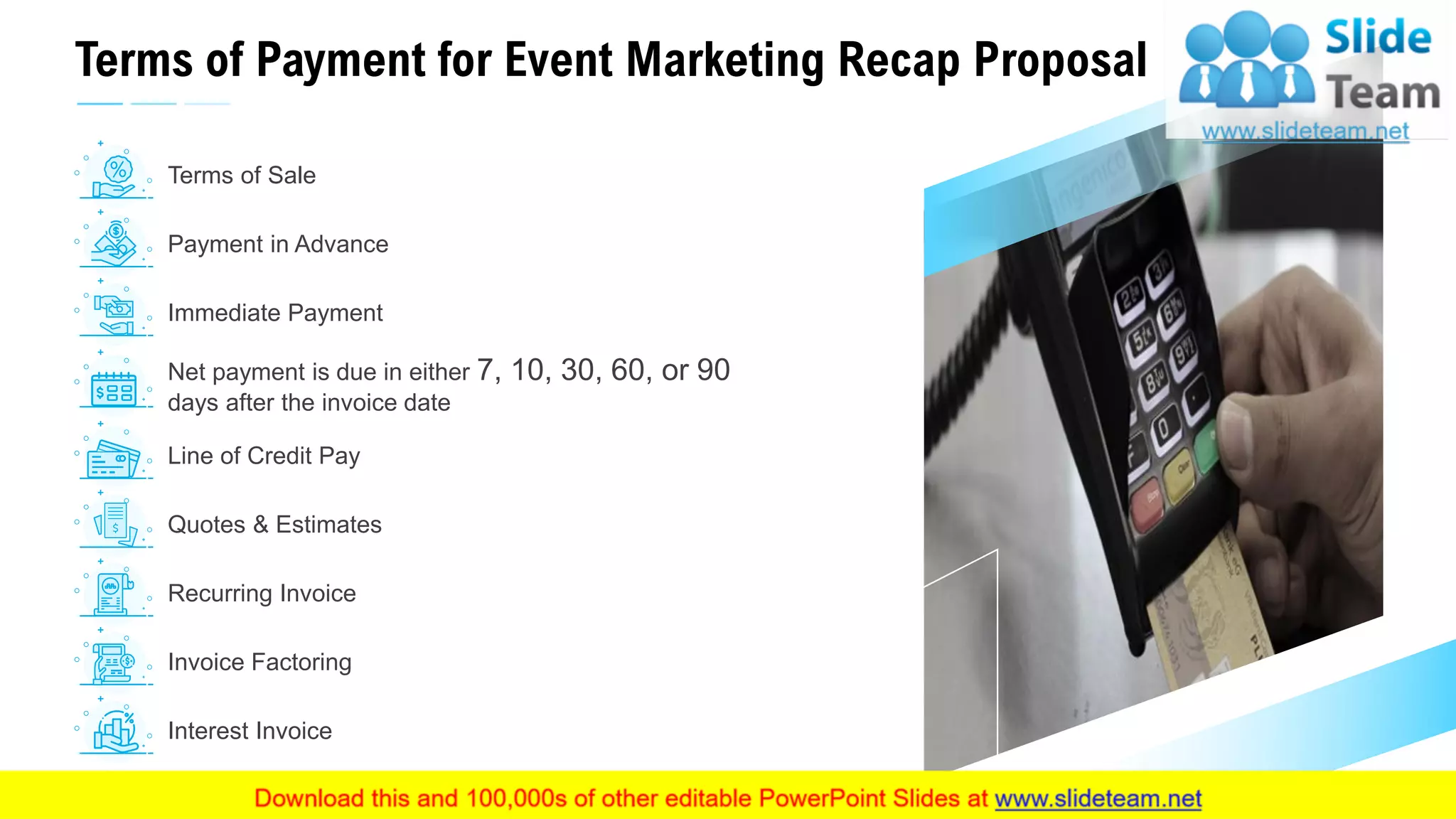 Terms of Payment for Event Marketing Recap Proposal
22
Immediate Payment
Payment in Advance
Net payment is due in either 7, 10, 30, 60, or 90
days after the invoice date
Line of Credit Pay
Quotes & Estimates
Recurring Invoice
Invoice Factoring
Interest Invoice
Terms of Sale
 