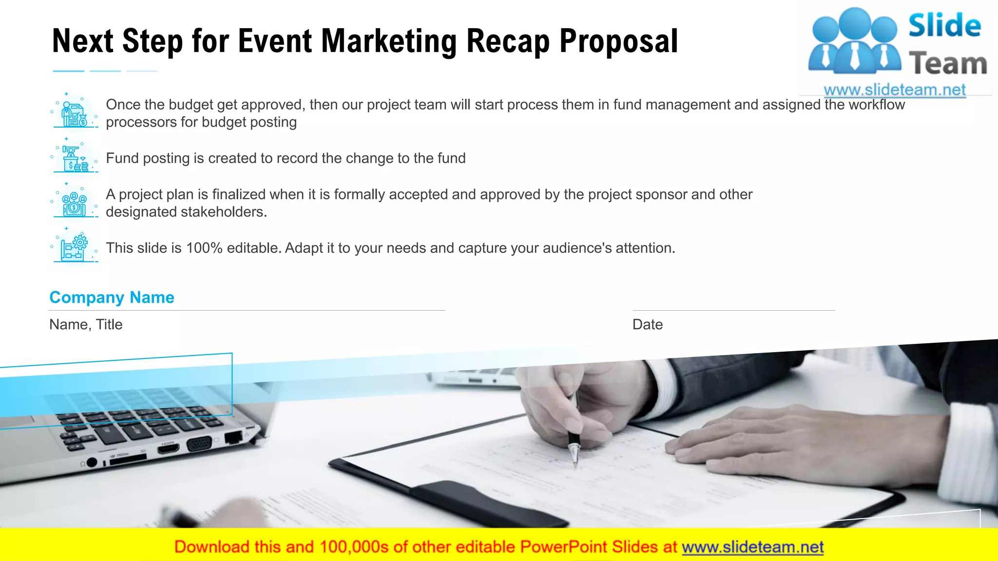Next Step for Event Marketing Recap Proposal
23
Name, Title
Company Name
Date
Once the budget get approved, then our project team will start process them in fund management and assigned the workflow
processors for budget posting
Fund posting is created to record the change to the fund
A project plan is finalized when it is formally accepted and approved by the project sponsor and other
designated stakeholders.
This slide is 100% editable. Adapt it to your needs and capture your audience's attention.
 