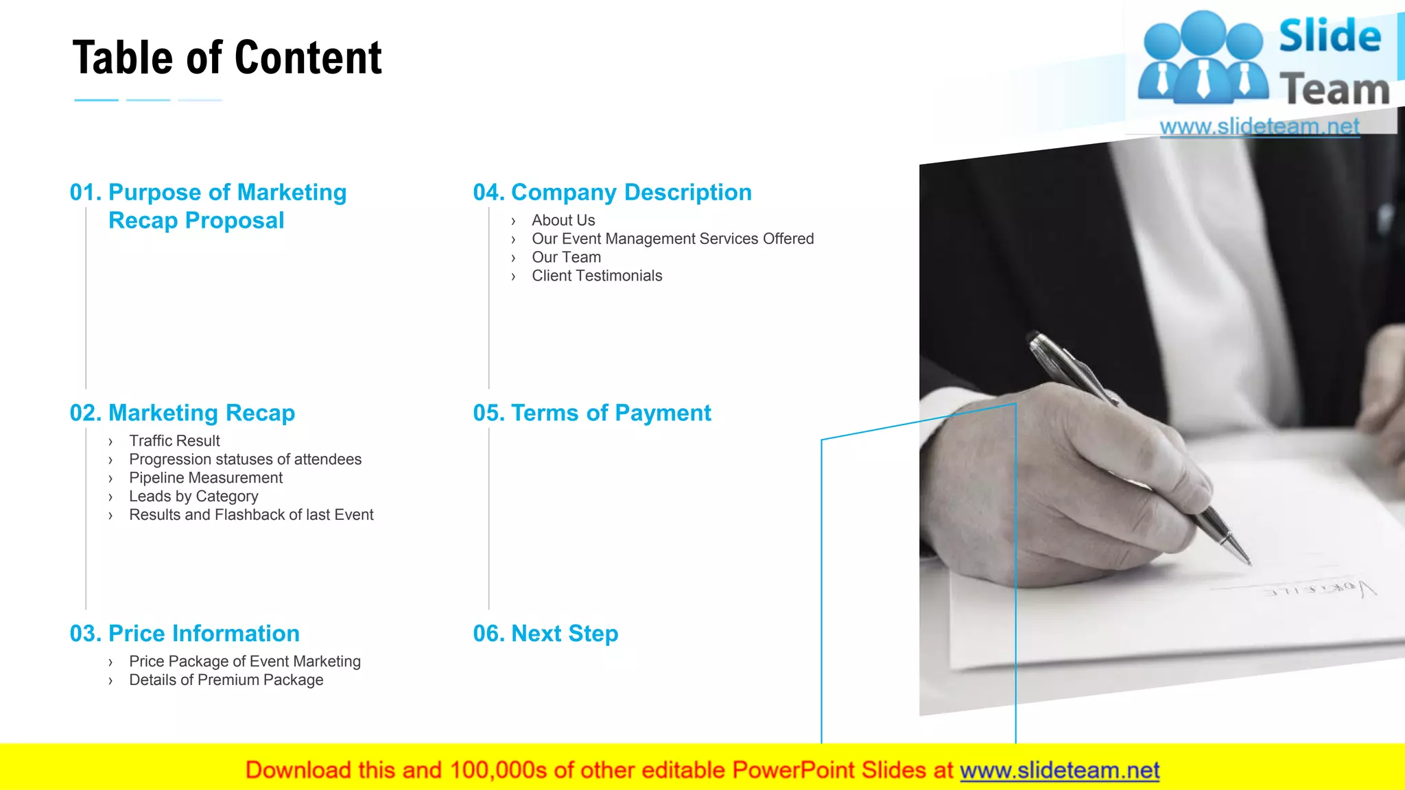 Table of Content
3
Purpose of Marketing
Recap Proposal
01.
Marketing Recap
› Traffic Result
› Progression statuses of attendees
› Pipeline Measurement
› Leads by Category
› Results and Flashback of last Event
02.
Price Information
› Price Package of Event Marketing
› Details of Premium Package
03.
Company Description
› About Us
› Our Event Management Services Offered
› Our Team
› Client Testimonials
04.
Terms of Payment05.
Next Step06.
This slide is 100% editable. Adapt it to your needs and capture your audience's attention.
 
