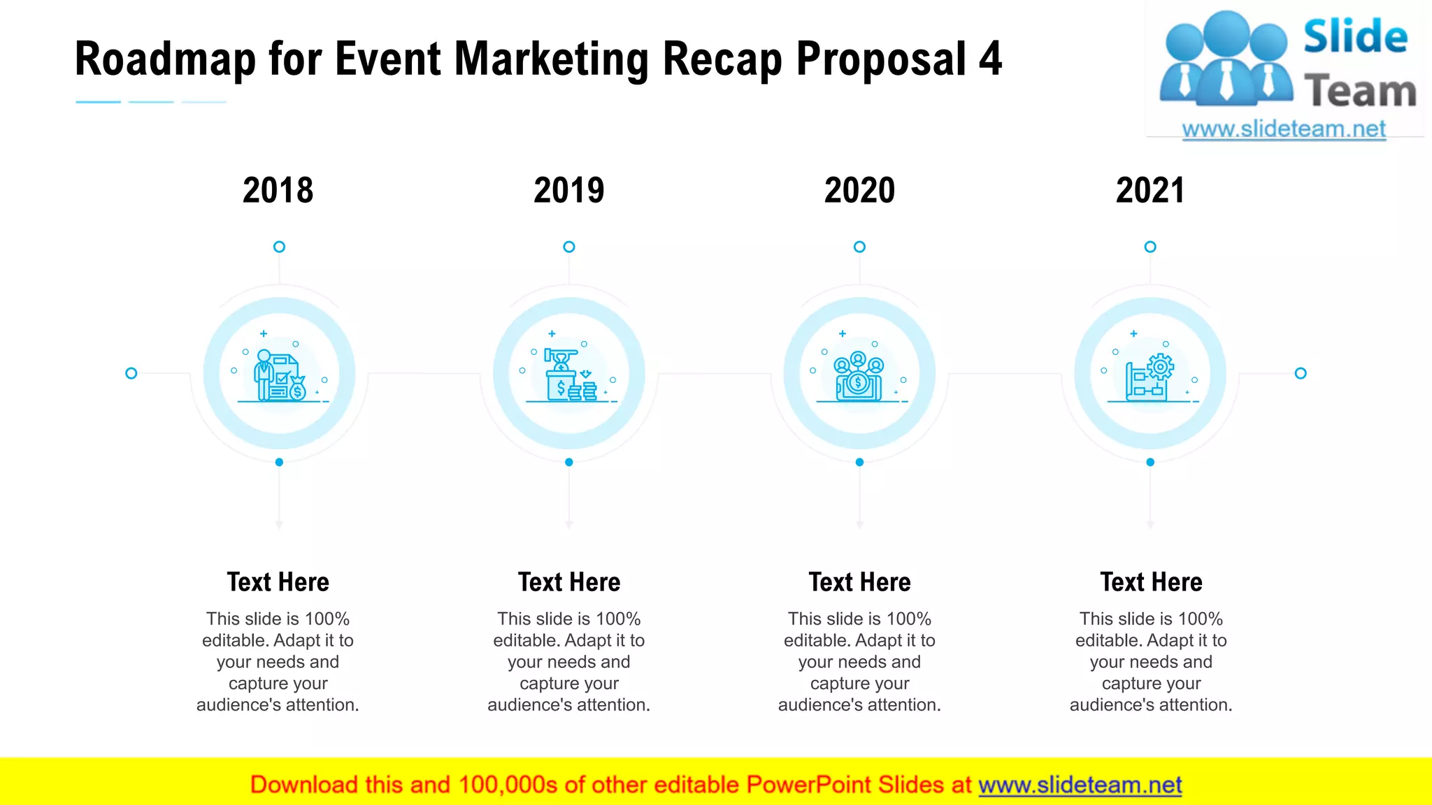 Roadmap for Event Marketing Recap Proposal 4
30
This slide is 100%
editable. Adapt it to
your needs and
capture your
audience's attention.
Text Here
2018
This slide is 100%
editable. Adapt it to
your needs and
capture your
audience's attention.
Text Here
2019
This slide is 100%
editable. Adapt it to
your needs and
capture your
audience's attention.
Text Here
2021
This slide is 100%
editable. Adapt it to
your needs and
capture your
audience's attention.
Text Here
2020
 