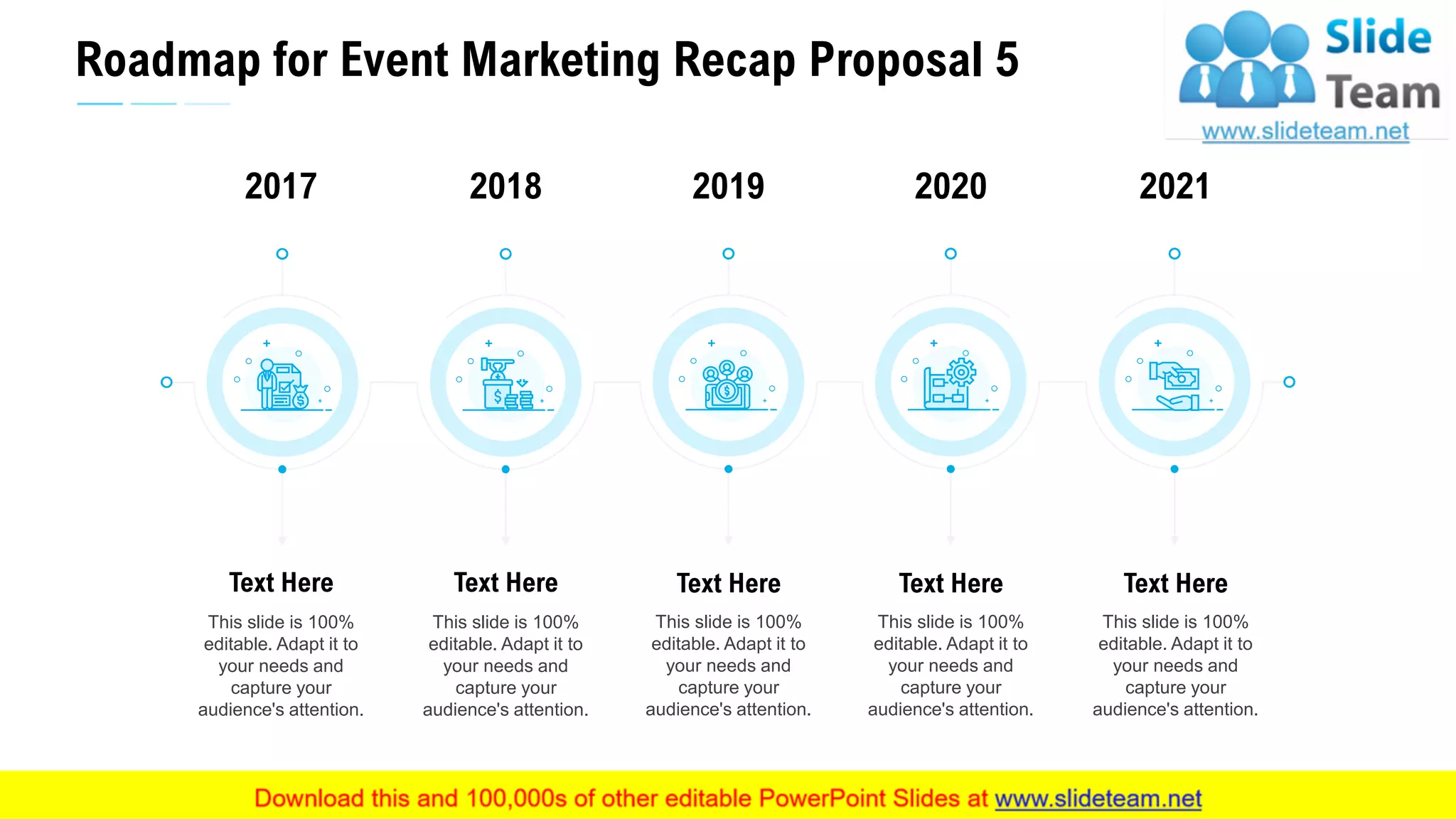 Roadmap for Event Marketing Recap Proposal 5
31
This slide is 100%
editable. Adapt it to
your needs and
capture your
audience's attention.
Text Here
2017
This slide is 100%
editable. Adapt it to
your needs and
capture your
audience's attention.
Text Here
2018
This slide is 100%
editable. Adapt it to
your needs and
capture your
audience's attention.
Text Here
2019
This slide is 100%
editable. Adapt it to
your needs and
capture your
audience's attention.
Text Here
2021
This slide is 100%
editable. Adapt it to
your needs and
capture your
audience's attention.
Text Here
2020
 