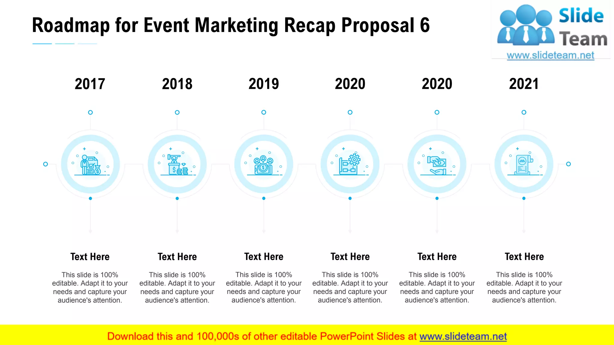 Roadmap for Event Marketing Recap Proposal 6
32
This slide is 100%
editable. Adapt it to your
needs and capture your
audience's attention.
Text Here
2017
This slide is 100%
editable. Adapt it to your
needs and capture your
audience's attention.
Text Here
2018
This slide is 100%
editable. Adapt it to your
needs and capture your
audience's attention.
Text Here
2020
This slide is 100%
editable. Adapt it to your
needs and capture your
audience's attention.
Text Here
2020
This slide is 100%
editable. Adapt it to your
needs and capture your
audience's attention.
Text Here
2021
This slide is 100%
editable. Adapt it to your
needs and capture your
audience's attention.
Text Here
2019
 