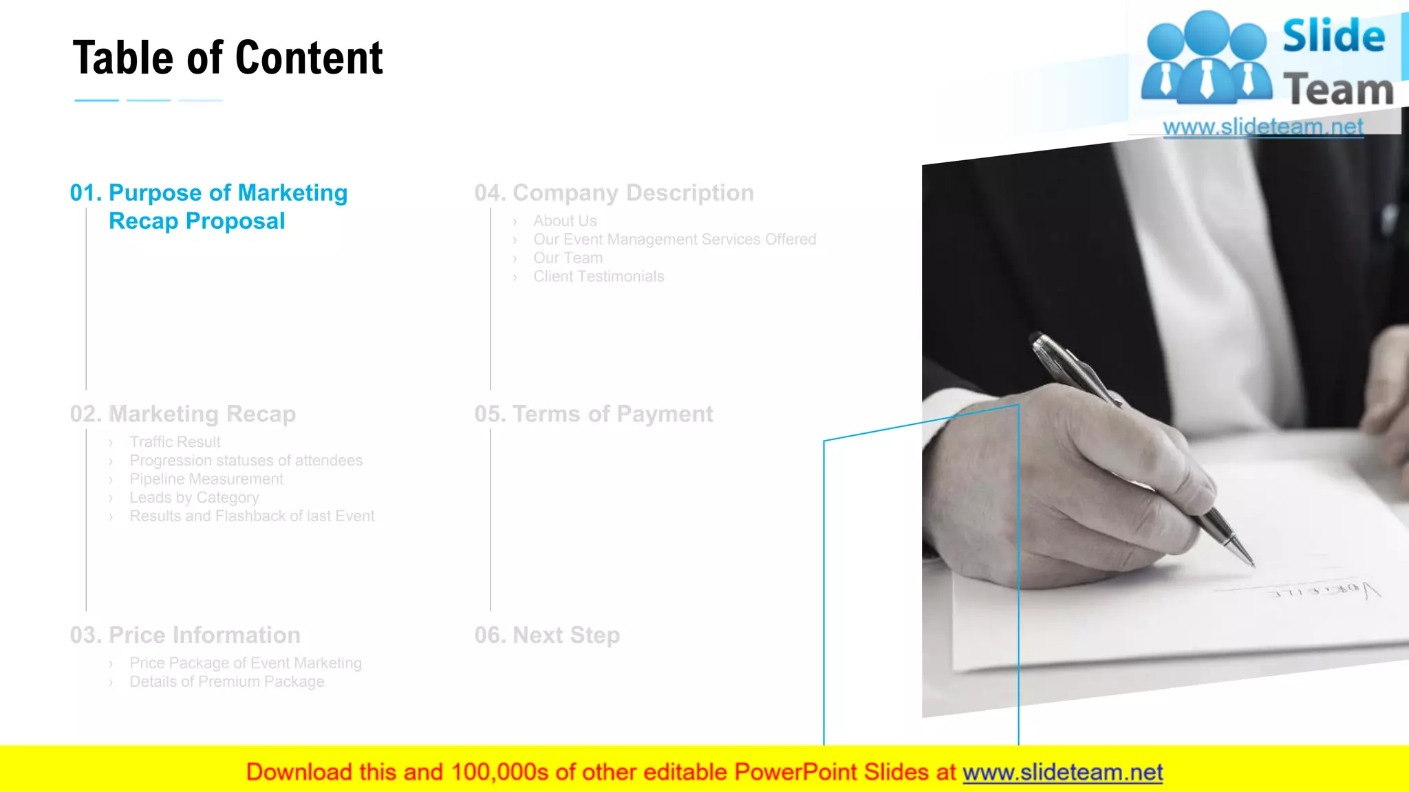 Table of Content
4
Purpose of Marketing
Recap Proposal
01.
Marketing Recap
› Traffic Result
› Progression statuses of attendees
› Pipeline Measurement
› Leads by Category
› Results and Flashback of last Event
02.
Price Information
› Price Package of Event Marketing
› Details of Premium Package
03.
Company Description
› About Us
› Our Event Management Services Offered
› Our Team
› Client Testimonials
04.
Terms of Payment05.
Next Step06.
This slide is 100% editable. Adapt it to your needs and capture your audience's attention.
 