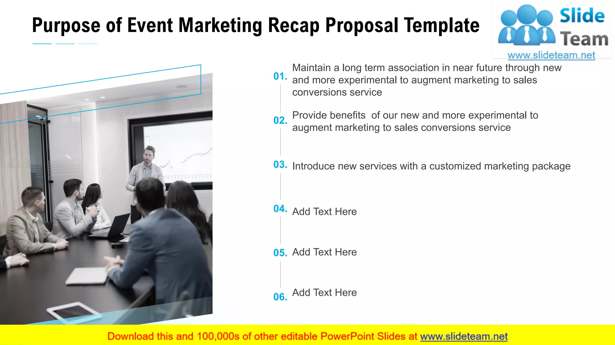 Purpose of Event Marketing Recap Proposal Template
5
01.
Maintain a long term association in near future through new
and more experimental to augment marketing to sales
conversions service
02.
Provide benefits of our new and more experimental to
augment marketing to sales conversions service
03. Introduce new services with a customized marketing package
04. Add Text Here
05. Add Text Here
06. Add Text Here
This slide is 100% editable. Adapt it to your needs and capture your audience's attention.
 