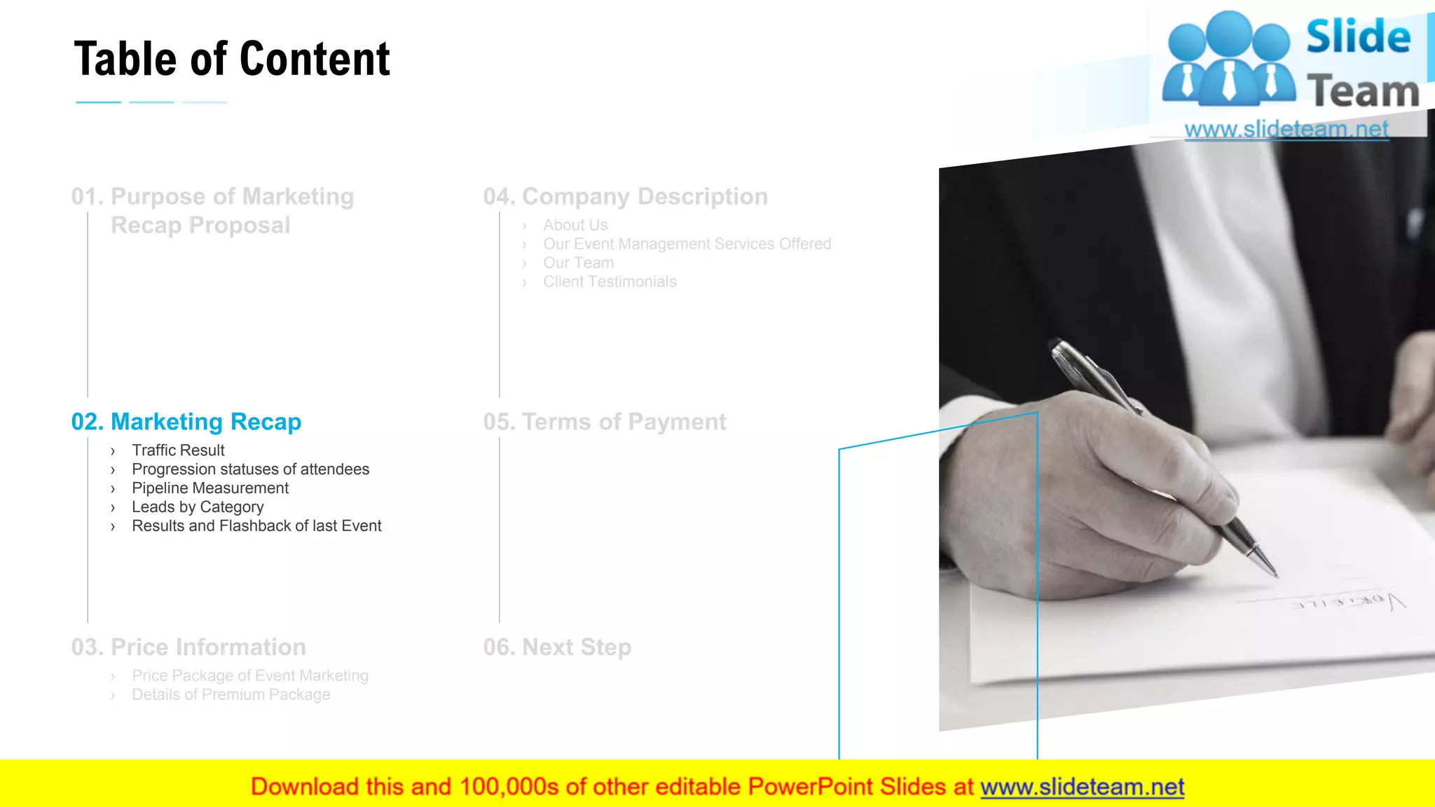 Table of Content
6
Purpose of Marketing
Recap Proposal
01.
Marketing Recap
› Traffic Result
› Progression statuses of attendees
› Pipeline Measurement
› Leads by Category
› Results and Flashback of last Event
02.
Price Information
› Price Package of Event Marketing
› Details of Premium Package
03.
Company Description
› About Us
› Our Event Management Services Offered
› Our Team
› Client Testimonials
04.
Terms of Payment05.
Next Step06.
This slide is 100% editable. Adapt it to your needs and capture your audience's attention.
 