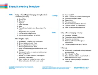 Event Marketing Template
Pre:

Setup a Ticket Registration page (Using Eventbrite
and PayPal) including:

During:

❏
❏
❏
❏
❏
❏

Event Title
Speakers
Agenda
Date and Time
Map
Ticket Prices for Early bird, General and 2 or
more
❏ Registration and payment
❏ Social media share buttons
❏ Confirmation email and tax receipt
Marketing the event:
❏
❏
❏
❏
❏

Email event invites to your subscribers
Encourage speakers to share
Encourage attendees to share
Encourage sponsors to share
Invite journalists/bloggers/influencers as VIPs
for free
❏ Use social media – re-tweet competitions can
be very effective!
❏ Reach out to other networks that might be
interested in your event
❏ Send a follow up email a few hours before
ticket sales close (text only works best)

Post:

❏
❏
❏
❏
❏
❏
❏
❏

Have free WiFi
Have a hashtag for Twitter and Instagram
Encourage people to tweet
Take photos
Film presentations
Record testimonials from attendees
Organise a tweet up in the breaks
Have printed out feedback forms

Setup a Resources page including:
❏
❏
❏
❏

Thank you message
Presentation slides (Slideshare)
Resources to download
Websites referenced throughout
presentations
❏ Contact details and a Call To Action
Follow up:
❏ Post photos to Facebook and tag attendees
where possible
❏ Add videos to YouTube
❏ Send attendees a thank you email with a
link to the resources page
❏ Email an event summary to people who
missed out

Free Download at www.bluewiremedia.com.au/event-marketing-template
Bluewire Media www.bluewiremedia.com.au/ 1300 258 394 (BLUEWIRE)

 2014 by Bluewire Media v1.4
Copyright holder is licensing this under the Creative Commons License, Attribution 3.0

@Bluewire_Media

Please feel free to post this on your blog or email, tweet & share it with whomever.

 