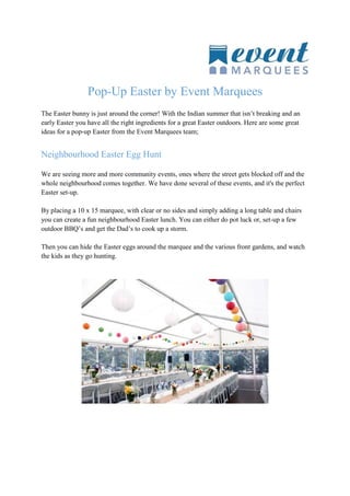 Pop-Up Easter by Event Marquees
The Easter bunny is just around the corner! With the Indian summer that isn’t breaking and an
early Easter you have all the right ingredients for a great Easter outdoors. Here are some great
ideas for a pop-up Easter from the Event Marquees team;
Neighbourhood Easter Egg Hunt
We are seeing more and more community events, ones where the street gets blocked off and the
whole neighbourhood comes together. We have done several of these events, and it's the perfect
Easter set-up.
By placing a 10 x 15 marquee, with clear or no sides and simply adding a long table and chairs
you can create a fun neighbourhood Easter lunch. You can either do pot luck or, set-up a few
outdoor BBQ’s and get the Dad’s to cook up a storm.
Then you can hide the Easter eggs around the marquee and the various front gardens, and watch
the kids as they go hunting.
 