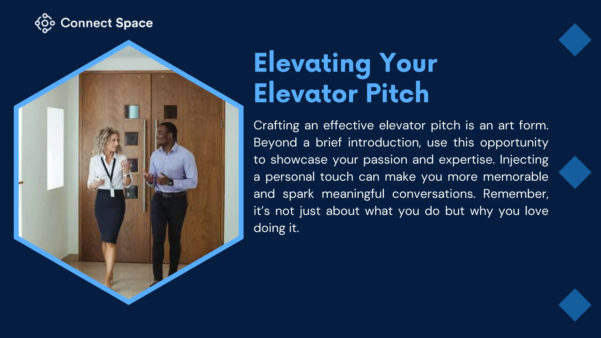 Crafting an effective elevator pitch is an art form.
Beyond a brief introduction, use this opportunity
to showcase your passion and expertise. Injecting
a personal touch can make you more memorable
and spark meaningful conversations. Remember,
it’s not just about what you do but why you love
doing it.
 