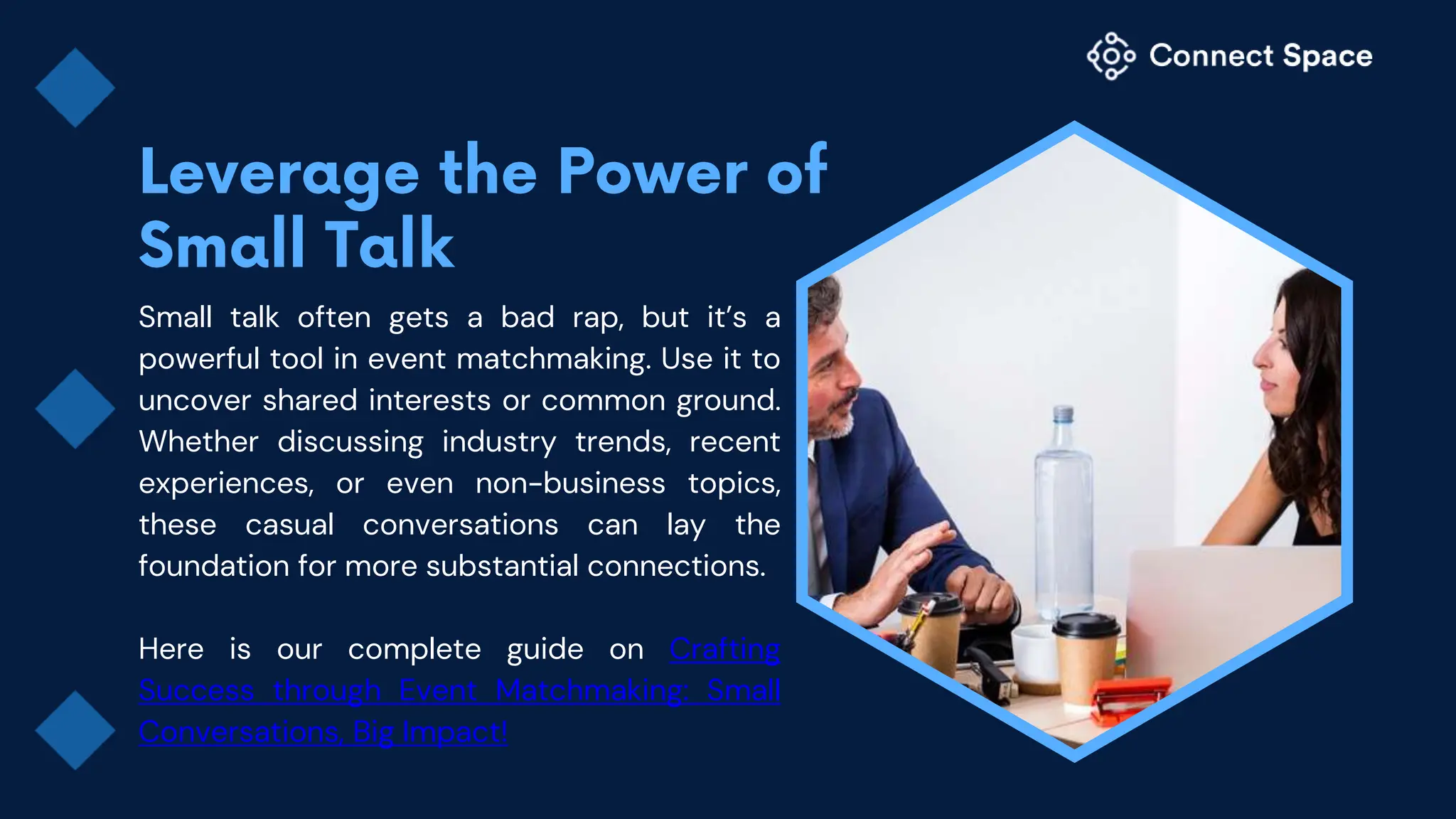 Small talk often gets a bad rap, but it’s a
powerful tool in event matchmaking. Use it to
uncover shared interests or common ground.
Whether discussing industry trends, recent
experiences, or even non-business topics,
these casual conversations can lay the
foundation for more substantial connections.
Here is our complete guide on Crafting
Success through Event Matchmaking: Small
Conversations, Big Impact!
 