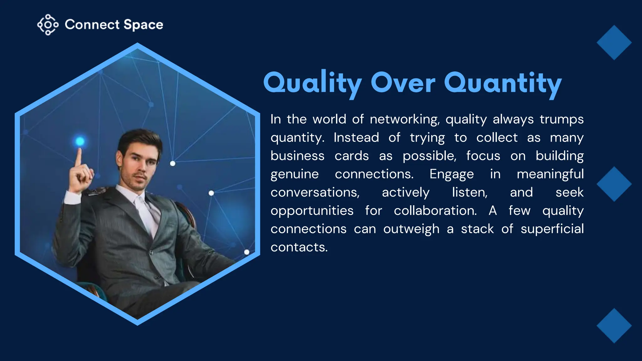 In the world of networking, quality always trumps
quantity. Instead of trying to collect as many
business cards as possible, focus on building
genuine connections. Engage in meaningful
conversations, actively listen, and seek
opportunities for collaboration. A few quality
connections can outweigh a stack of superficial
contacts.
 