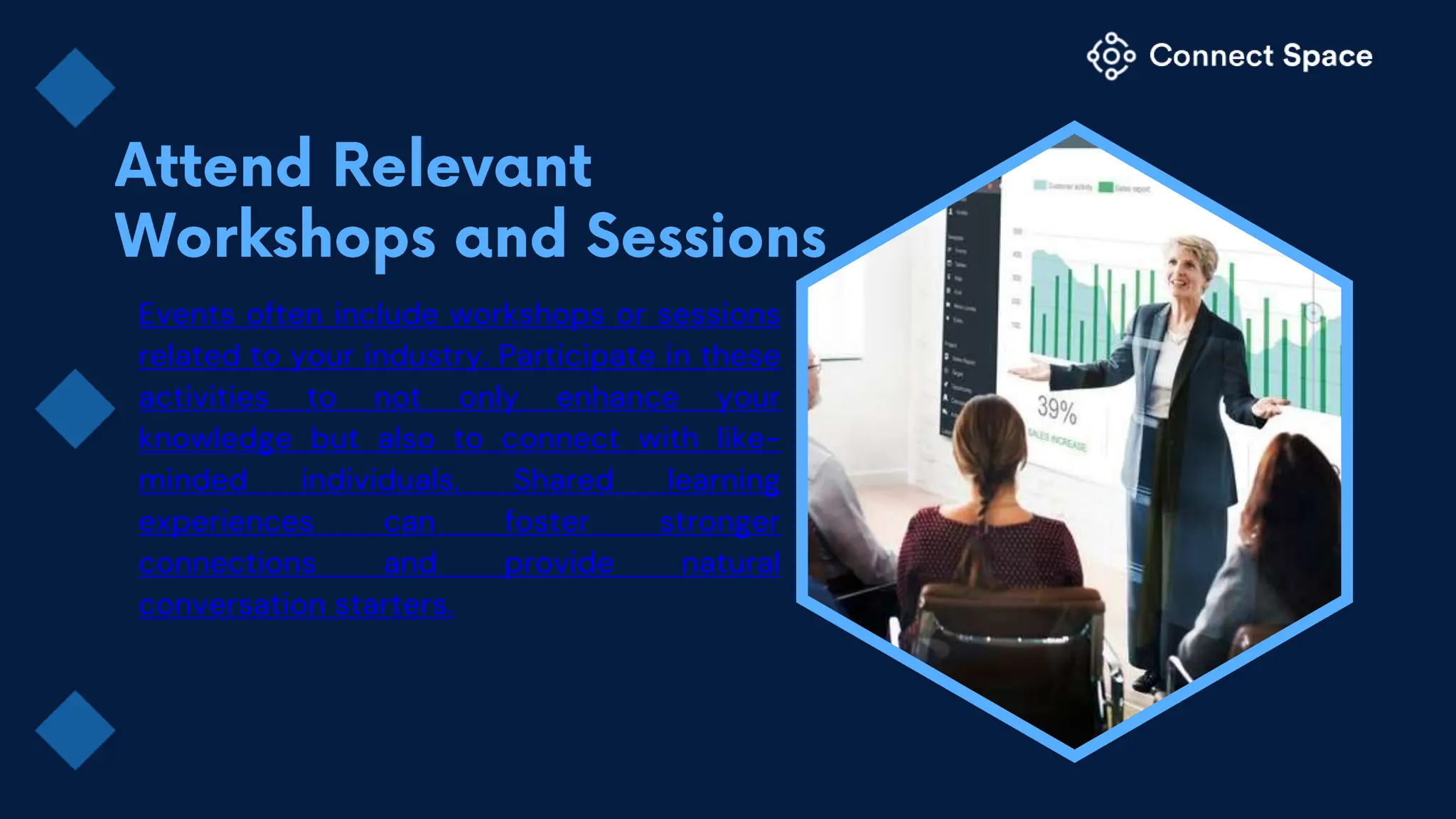 Events often include workshops or sessions
related to your industry. Participate in these
activities to not only enhance your
knowledge but also to connect with like-
minded individuals. Shared learning
experiences can foster stronger
connections and provide natural
conversation starters.
 