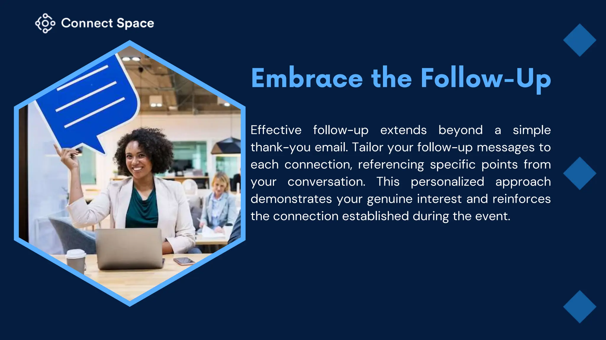 Effective follow-up extends beyond a simple
thank-you email. Tailor your follow-up messages to
each connection, referencing specific points from
your conversation. This personalized approach
demonstrates your genuine interest and reinforces
the connection established during the event.
 