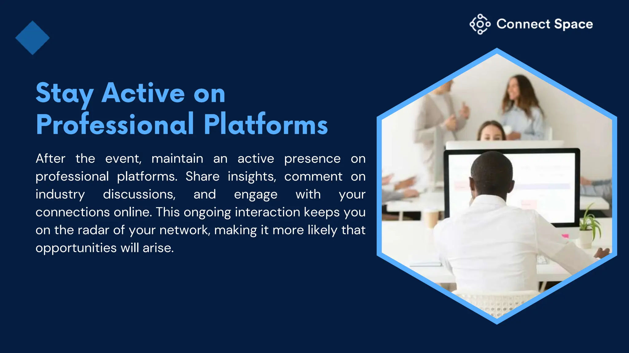After the event, maintain an active presence on
professional platforms. Share insights, comment on
industry discussions, and engage with your
connections online. This ongoing interaction keeps you
on the radar of your network, making it more likely that
opportunities will arise.
 