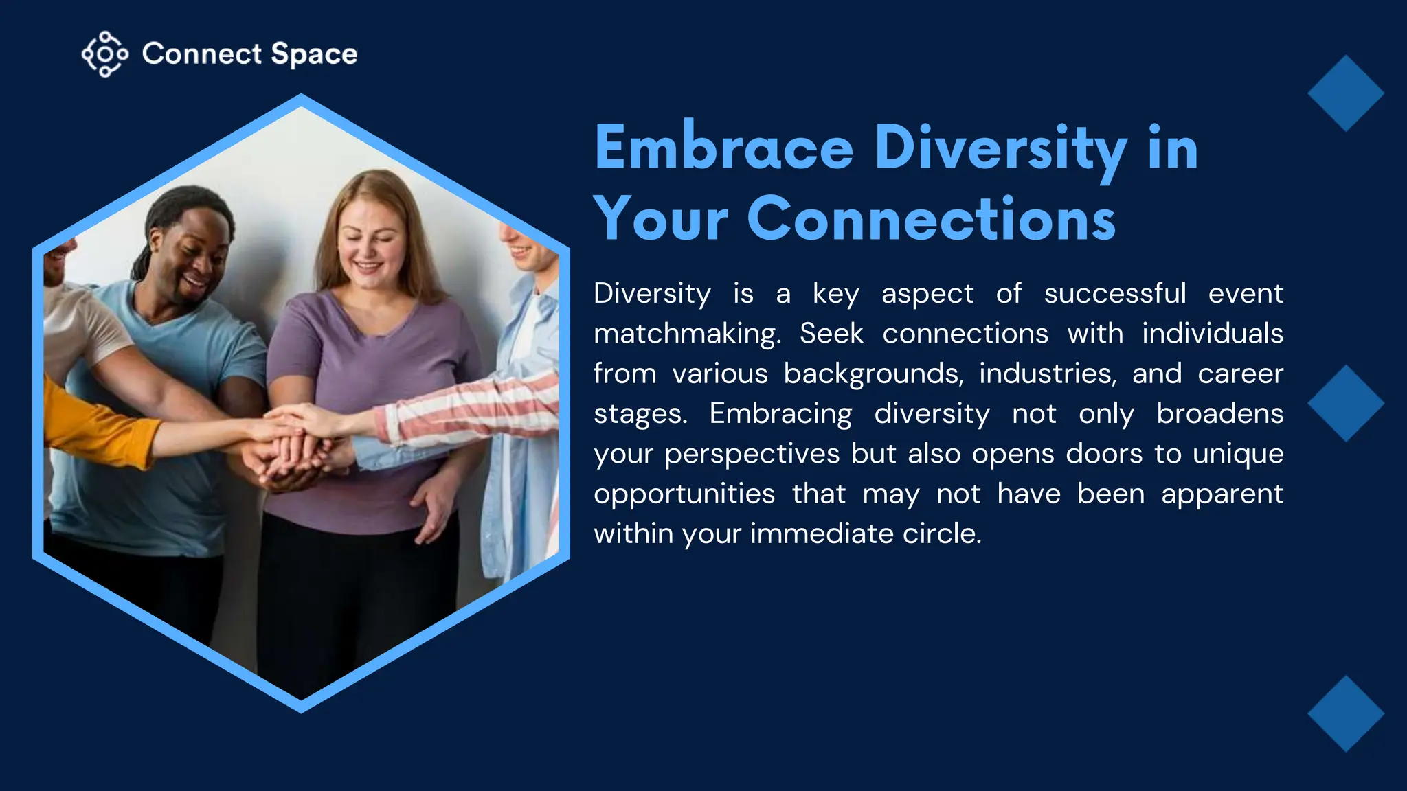 Diversity is a key aspect of successful event
matchmaking. Seek connections with individuals
from various backgrounds, industries, and career
stages. Embracing diversity not only broadens
your perspectives but also opens doors to unique
opportunities that may not have been apparent
within your immediate circle.
 
