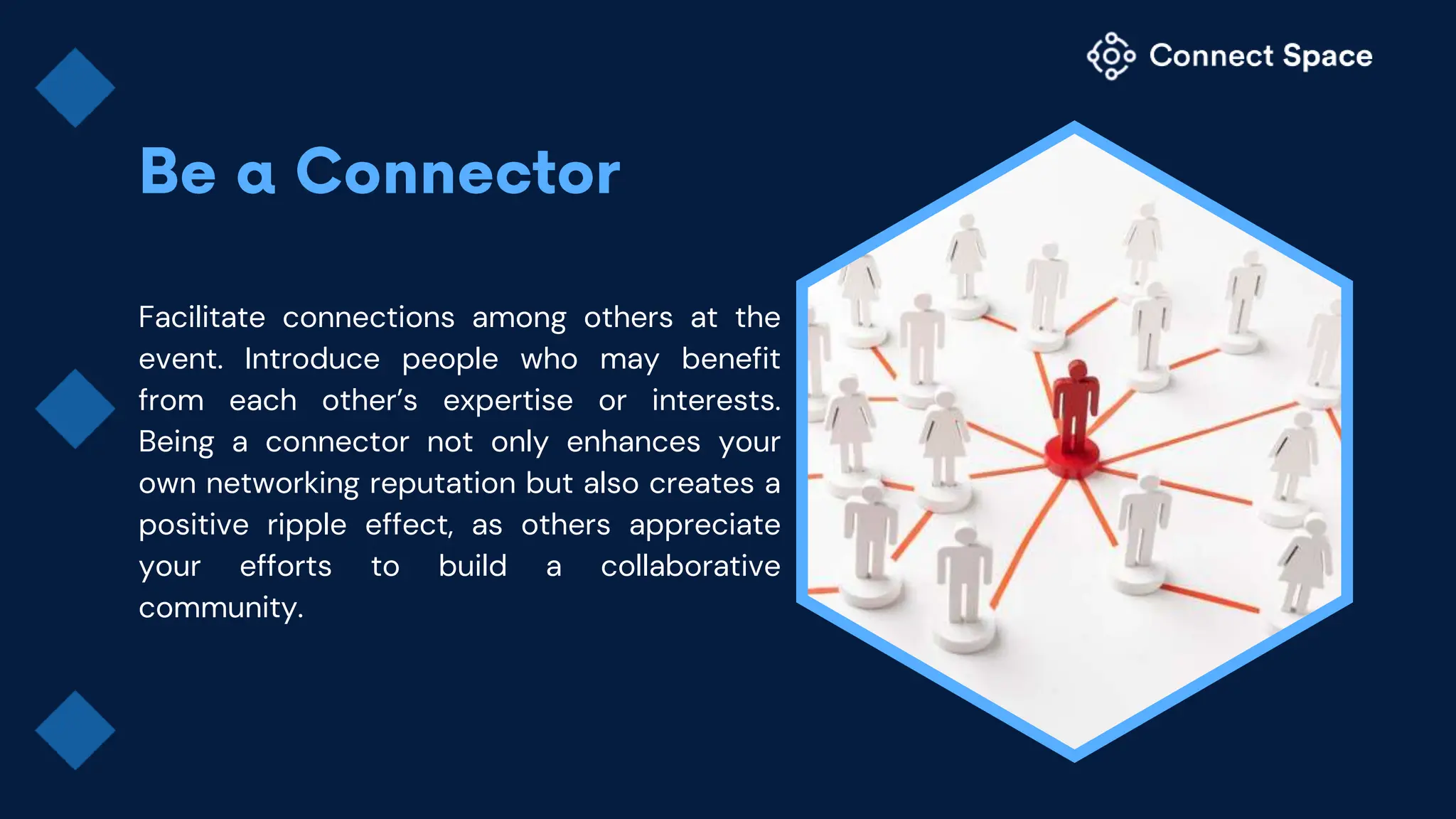 Facilitate connections among others at the
event. Introduce people who may benefit
from each other’s expertise or interests.
Being a connector not only enhances your
own networking reputation but also creates a
positive ripple effect, as others appreciate
your efforts to build a collaborative
community.
 
