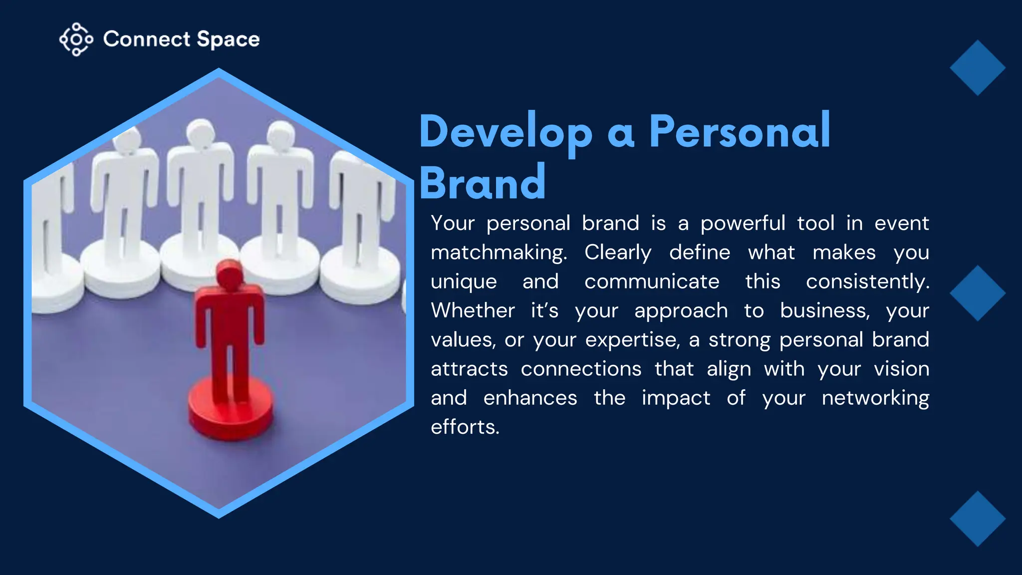 Your personal brand is a powerful tool in event
matchmaking. Clearly define what makes you
unique and communicate this consistently.
Whether it’s your approach to business, your
values, or your expertise, a strong personal brand
attracts connections that align with your vision
and enhances the impact of your networking
efforts.
 