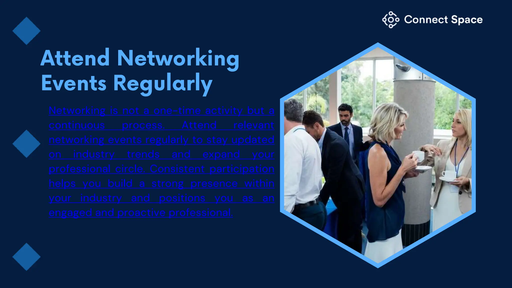 Networking is not a one-time activity but a
continuous process. Attend relevant
networking events regularly to stay updated
on industry trends and expand your
professional circle. Consistent participation
helps you build a strong presence within
your industry and positions you as an
engaged and proactive professional.
 
