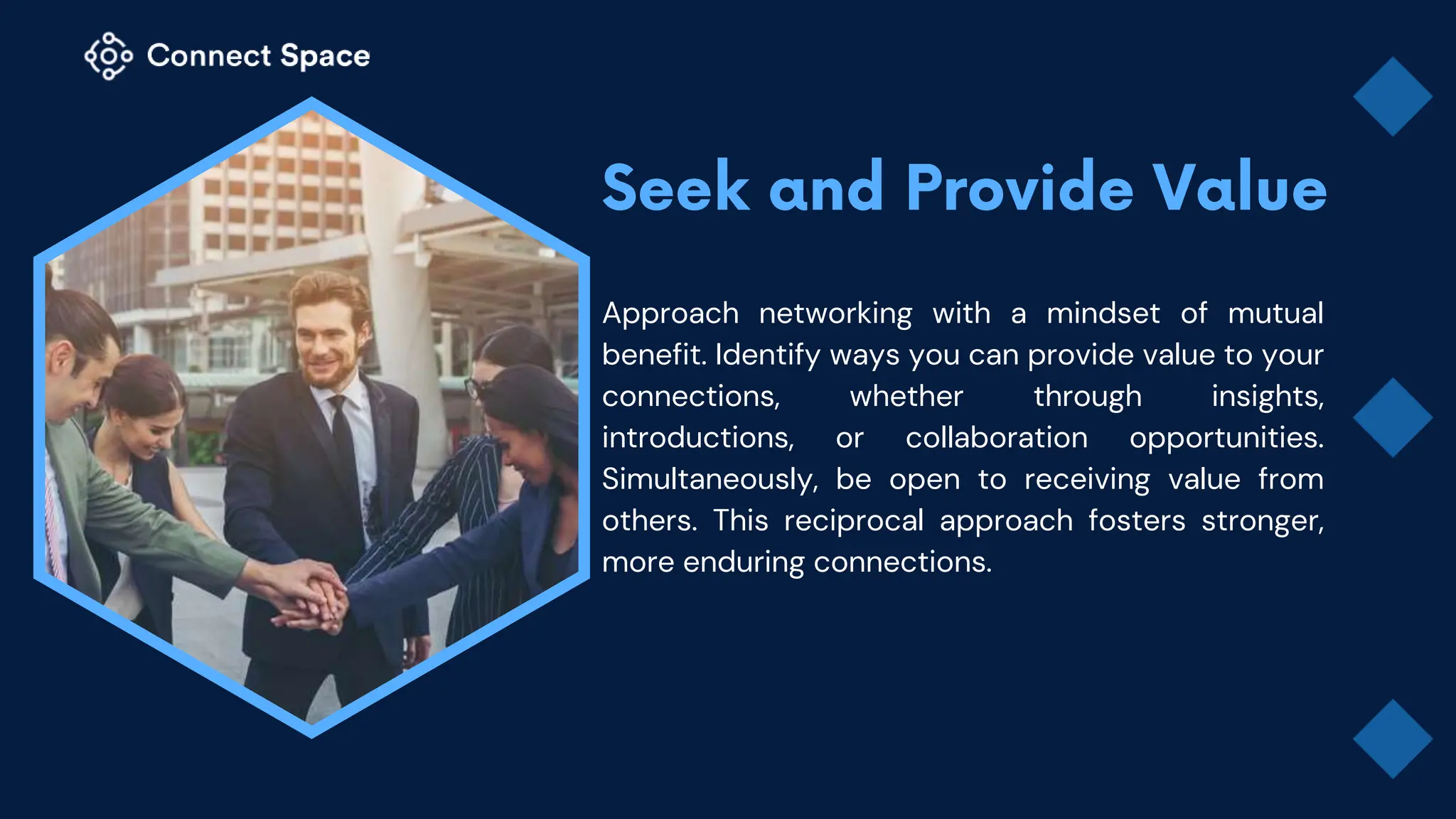 Approach networking with a mindset of mutual
benefit. Identify ways you can provide value to your
connections, whether through insights,
introductions, or collaboration opportunities.
Simultaneously, be open to receiving value from
others. This reciprocal approach fosters stronger,
more enduring connections.
 