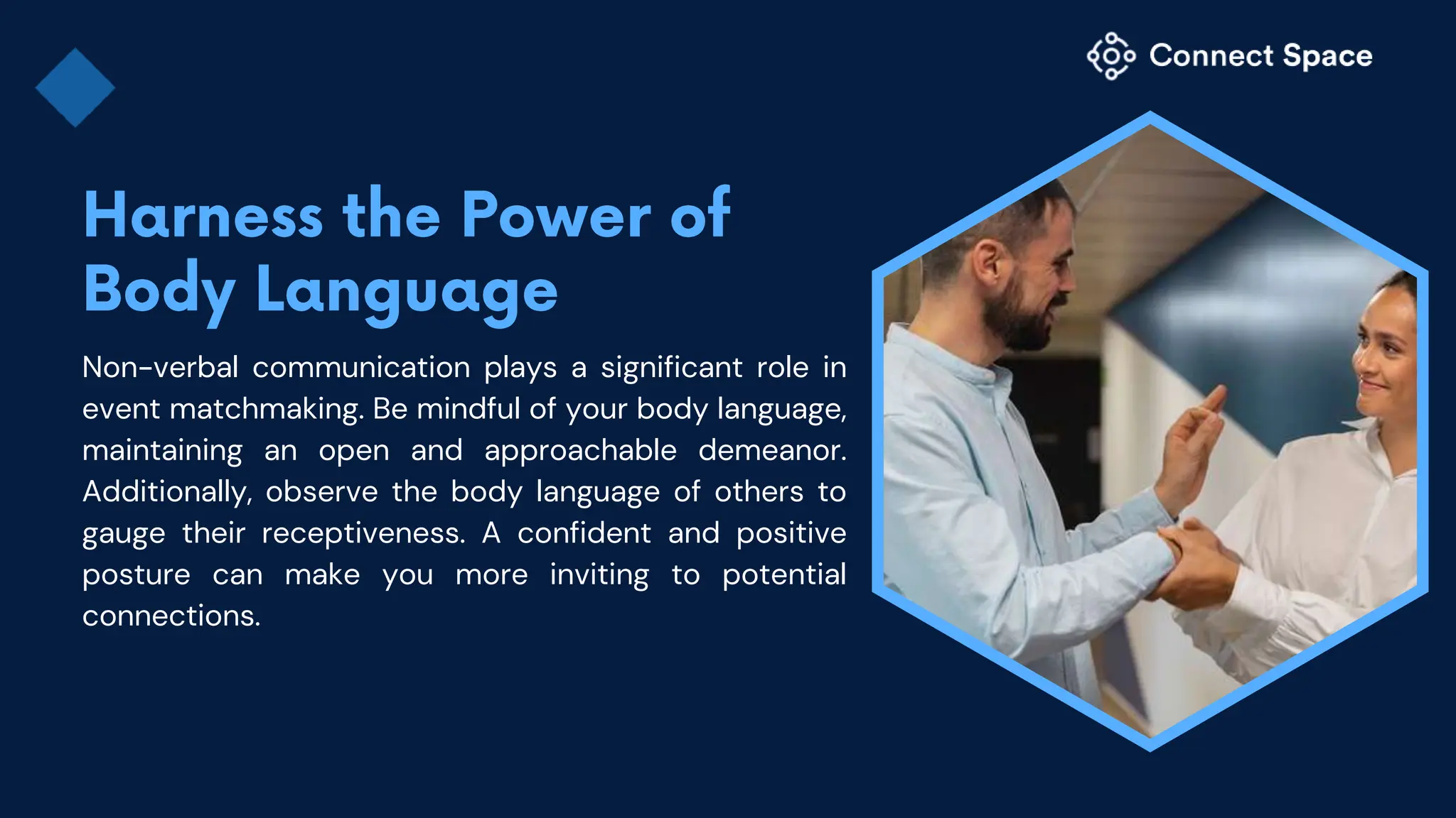 Non-verbal communication plays a significant role in
event matchmaking. Be mindful of your body language,
maintaining an open and approachable demeanor.
Additionally, observe the body language of others to
gauge their receptiveness. A confident and positive
posture can make you more inviting to potential
connections.
 