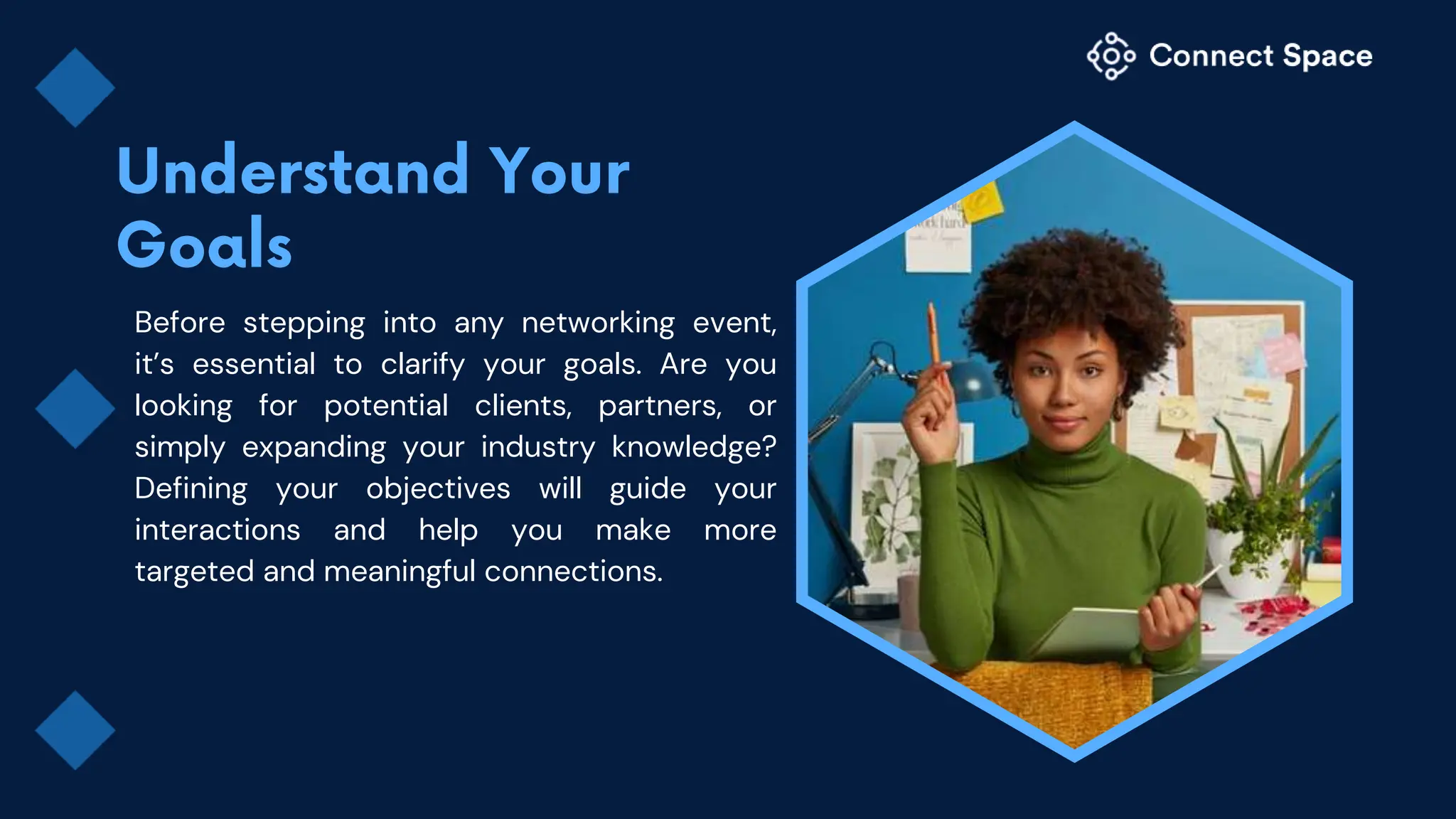 Before stepping into any networking event,
it’s essential to clarify your goals. Are you
looking for potential clients, partners, or
simply expanding your industry knowledge?
Defining your objectives will guide your
interactions and help you make more
targeted and meaningful connections.
 