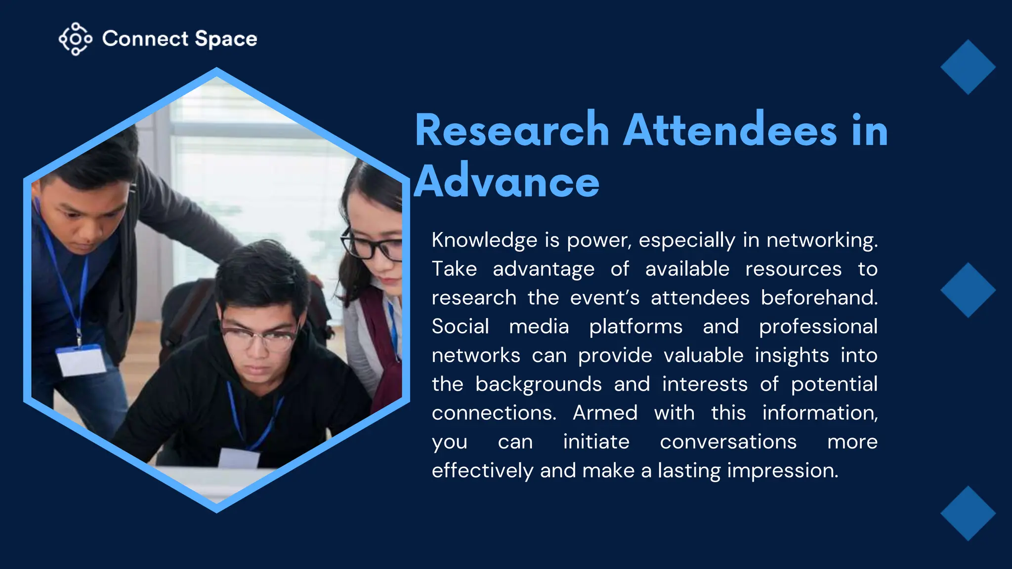 Knowledge is power, especially in networking.
Take advantage of available resources to
research the event’s attendees beforehand.
Social media platforms and professional
networks can provide valuable insights into
the backgrounds and interests of potential
connections. Armed with this information,
you can initiate conversations more
effectively and make a lasting impression.
 