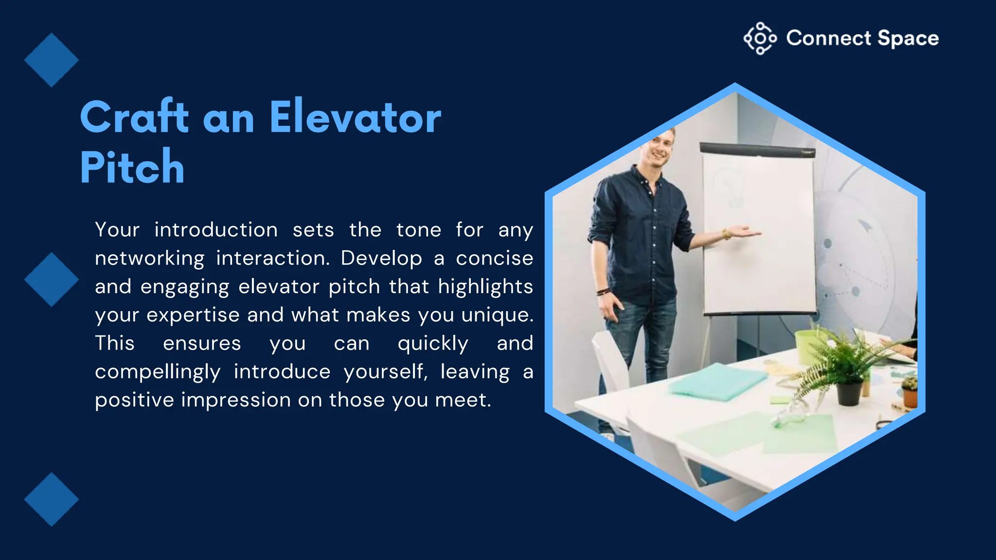 Your introduction sets the tone for any
networking interaction. Develop a concise
and engaging elevator pitch that highlights
your expertise and what makes you unique.
This ensures you can quickly and
compellingly introduce yourself, leaving a
positive impression on those you meet.
 