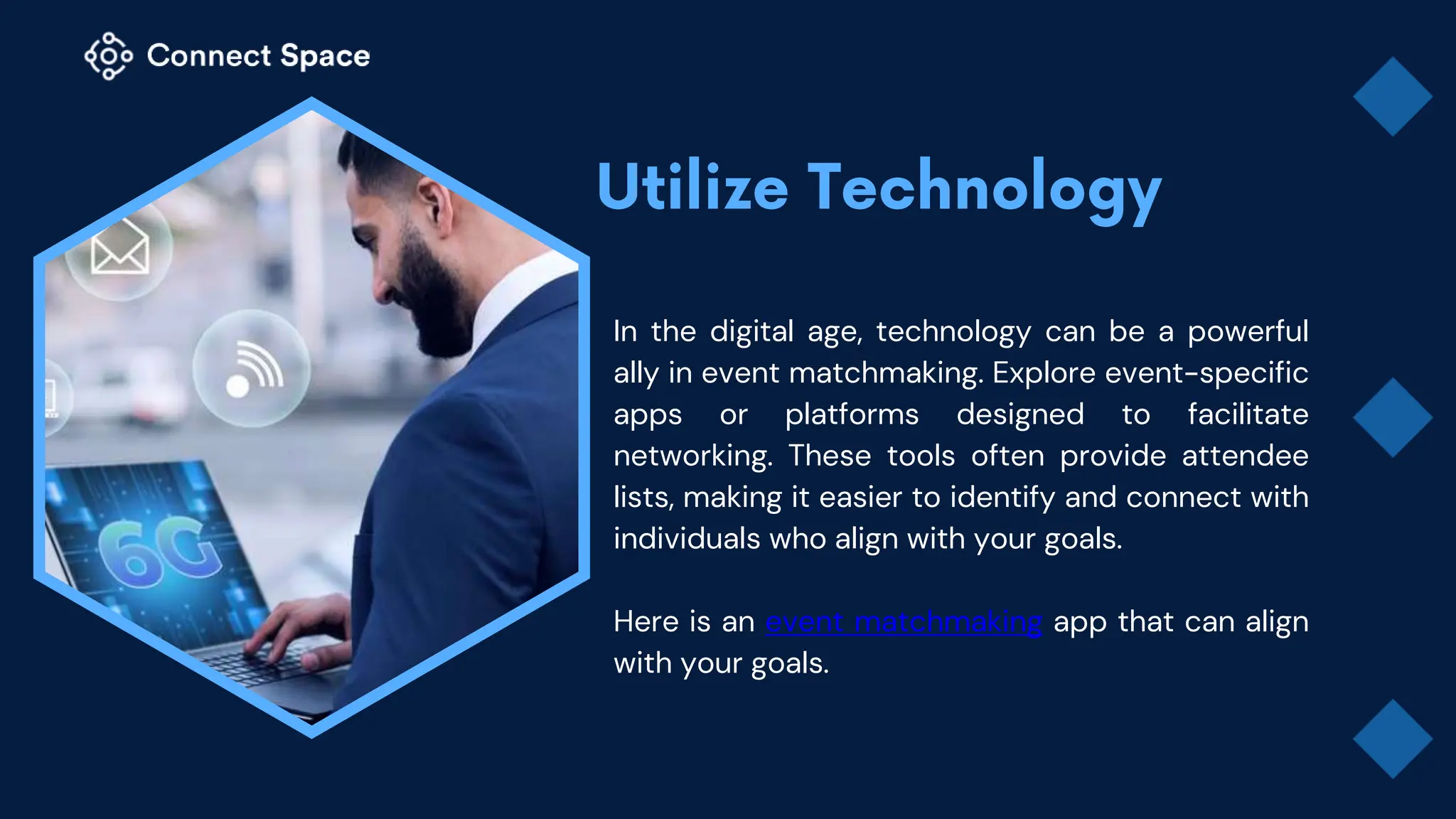 In the digital age, technology can be a powerful
ally in event matchmaking. Explore event-specific
apps or platforms designed to facilitate
networking. These tools often provide attendee
lists, making it easier to identify and connect with
individuals who align with your goals.
Here is an event matchmaking app that can align
with your goals.
 