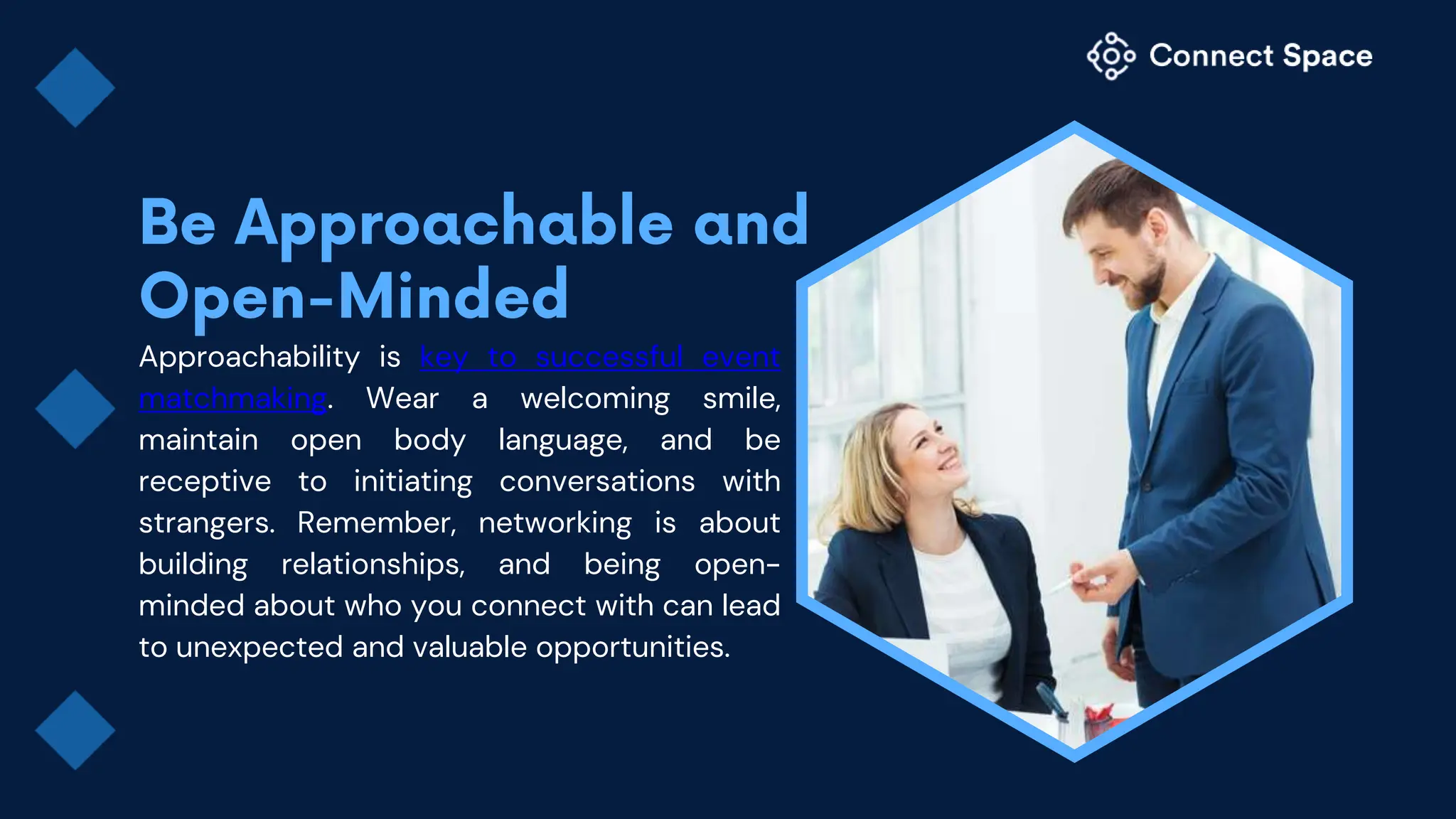 Approachability is key to successful event
matchmaking. Wear a welcoming smile,
maintain open body language, and be
receptive to initiating conversations with
strangers. Remember, networking is about
building relationships, and being open-
minded about who you connect with can lead
to unexpected and valuable opportunities.
 