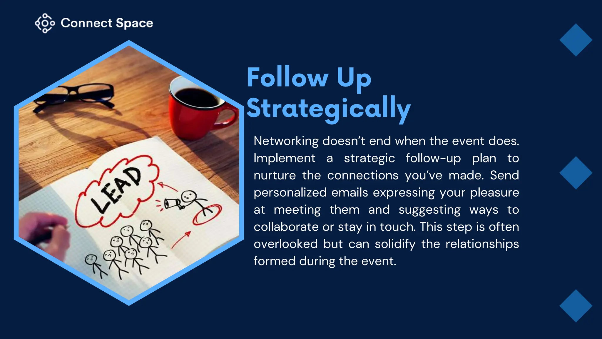 Networking doesn’t end when the event does.
Implement a strategic follow-up plan to
nurture the connections you’ve made. Send
personalized emails expressing your pleasure
at meeting them and suggesting ways to
collaborate or stay in touch. This step is often
overlooked but can solidify the relationships
formed during the event.
 