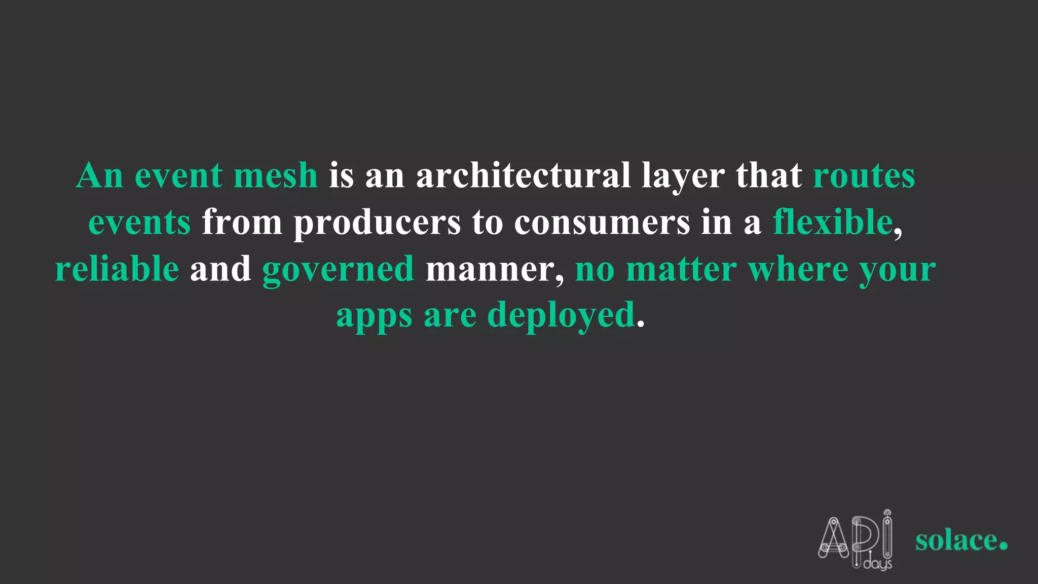 An event mesh is an architectural layer that routes
events from producers to consumers in a flexible,
reliable and governed manner, no matter where your
apps are deployed.
 
