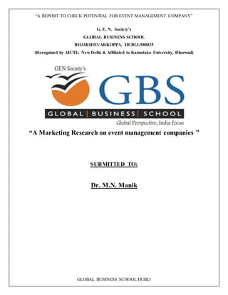 “A REPORT TO CHECK POTENTIAL FOR EVENT MANAGEMENT COMPANY”
GLOBAL BUSINESS SCHOOL HUBLI
G. E. N. Society’s
GLOBAL BUSINESS SCHOOL
BHAIRIDEVARKOPPA, HUBLI-580025
(Recognized by AICTE, New Delhi & Affiliated to Karnataka University, Dharwad)
“A Marketing Research on event management companies ”
SUBMITTED TO:
Dr. M.N. Manik
 