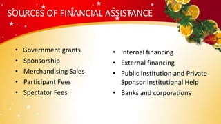 SOURCES OF FINANCIAL ASSISTANCE
• Government grants
• Sponsorship
• Merchandising Sales
• Participant Fees
• Spectator Fees
• Internal financing
• External financing
• Public Institution and Private
Sponsor Institutional Help
• Banks and corporations
 