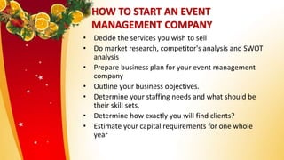 HOW TO START AN EVENT
MANAGEMENT COMPANY
• Decide the services you wish to sell
• Do market research, competitor's analysis and SWOT
analysis
• Prepare business plan for your event management
company
• Outline your business objectives.
• Determine your staffing needs and what should be
their skill sets.
• Determine how exactly you will find clients?
• Estimate your capital requirements for one whole
year
 