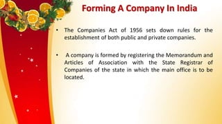 Forming A Company In India
• The Companies Act of 1956 sets down rules for the
establishment of both public and private companies.
• A company is formed by registering the Memorandum and
Articles of Association with the State Registrar of
Companies of the state in which the main office is to be
located.
 