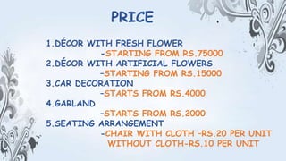1.DÉCOR WITH FRESH FLOWER
-STARTING FROM RS.75000
2.DÉCOR WITH ARTIFICIAL FLOWERS
–STARTING FROM RS.15000
3.CAR DECORATION
–STARTS FROM RS.4000
4.GARLAND
–STARTS FROM RS.2000
5.SEATING ARRANGEMENT
-CHAIR WITH CLOTH –RS.20 PER UNIT
WITHOUT CLOTH-RS.10 PER UNIT
PRICE
 