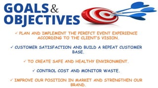 PLAN AND IMPLEMENT THE PEREFCT EVENT EXPERIENCE
ACCORDING TO THE CLIENT’S VISION.
 CUSTOMER SATISFACTION AND BUILD A REPEAT CUSTOMER
BASE.
 TO CREATE SAFE AND HEALTHY ENVIRONMENT.
 CONTROL COST AND MONITOR WASTE.
 IMPROVE OUR POSITION IN MARKET AND STRENGTHEN OUR
BRAND.
 